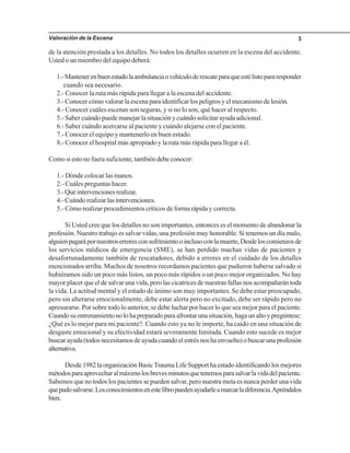 Valoración de la Escena 3
de la atención prestada a los detalles. No todos los detalles ocurren en la escena del accidente.
Usted o un miembro del equipo deberá:
1.-Mantenerenbuenestadolaambulanciaovehículoderescateparaqueestélistopararesponder
cuando sea necesario.
2.- Conocer la ruta más rápida para llegar a la escena del accidente.
3.- Conocer cómo valorar la escena para identificar los peligros y el mecanismo de lesión.
4.- Conocer cuáles escenas son seguras, y si no lo son, qué hacer al respecto.
5.- Saber cuándo puede manejar la situación y cuándo solicitar ayuda adicional.
6.- Saber cuándo acercarse al paciente y cuándo alejarse con el paciente.
7.- Conocer el equipo y mantenerlo en buen estado.
8.- Conocer el hospital más apropiado y la ruta más rápida para llegar a él.
Como si esto no fuera suficiente, también debe conocer:
1.- Dónde colocar las manos.
2.- Cuáles preguntas hacer.
3.-Quéintervencionesrealizar.
4.-Cuándorealizarlasintervenciones.
5.- Cómo realizar procedimientos críticos de forma rápida y correcta.
Si Usted cree que los detalles no son importantes, entonces es el momento de abandonar la
profesión. Nuestro trabajo es salvar vidas, una profesión muy honorable. Si tenemos un día malo,
alguienpagarápornuestroserroresconsufrimientooinclusoconlamuerte,Desdeloscomienzosde
los servicios médicos de emergencia (SME), se han perdido muchas vidas de pacientes y
desafortunadamente también de rescatadores, debido a errores en el cuidado de los detalles
mencionados arriba. Muchos de nosotros recordamos pacientes que pudieron haberse salvado si
hubiéramos sido un poco más listos, un poco más rápidos o un poco mejor organizados. No hay
mayor placer que el de salvar una vida, pero las cicatrices de nuestras fallas nos acompañarán toda
la vida. La actitud mental y el estado de ánimo son muy importantes. Se debe estar preocupado,
pero sin alterarse emocionalmente, debe estar alerta pero no excitado, debe ser rápido pero no
apresurarse. Por sobre todo lo anterior, se debe luchar por hacer lo que sea mejor para el paciente.
Cuandosuentrenamientonolohapreparadoparaafrontarunasituación,hagaunaltoypregúntese:
¿Qué es lo mejor para mi paciente?. Cuando esto ya no le importe, ha caído en una situación de
desgaste emocional y su efectividad estará severamente limitada. Cuando esto sucede es mejor
buscarayuda(todosnecesitamosdeayudacuandoelestrésnoshaenvuelto)obuscarunaprofesión
alternativa.
Desde 1982 la organización BasicTrauma Life Support ha estado identificando los mejores
métodosparaaprovecharalmáximolosbrevesminutosquetenemosparasalvarlavidadelpaciente.
Sabemos que no todos los pacientes se pueden salvar, pero nuestra meta es nunca perder una vida
quepudosalvarse.Losconocimientosenestelibropuedenayudarleamarcarladiferencia.Apréndalos
bien.
 