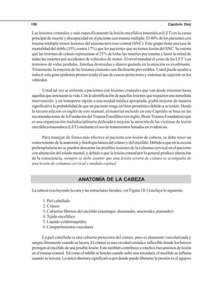 Capítulo Diez156
Las lesiones craneales y más específicamente la lesión encefálica traumática (LET) es la causa
principaldemuerteydiscapacidadenelpacientecontraumamúltiple.El40%delospacientescon
trauma múltiple tienen lesiones del sistema nervioso central (SNC). Este grupo tiene una tasa de
mortalidad del doble (35% contra 17%) que los pacientes que no tienen lesión del SNC. Se estima
que las lesiones de cráneo representan el 25% de todas las muertes por trauma y hasta la mitad de
todas las muertes por accidentes de vehículos de motor.Al nivel mundial el costo de las LET´s en
términos de vidas perdidas, familias destruidas y dinero gastado en la atención es exorbitante.
Tristemente,lamayoríadelaslesionescranealessonfácilmenteprevenibles.Ustedpuedeayudara
reducir esta gran epidemia promoviendo el uso de cascos protectores y sistemas de sujeción en los
vehículos.
Usted tal vez se enfrente a pacientes con lesiones craneales que van desde mínimas hasta
aquellasqueamenazanlavida.Conlaidentificacióndeaquellaslesionesquerequierenunainmediata
intervención y un transporte rápido a una unidad médica apropiada, podrá mejorar de manera
significativalaprobabilidaddequeunpacientetengaunbuenpronósticodebidoasulesión.Desde
la tercera edición en inglés de este manual, el material incluido en este Capítulo se basa en las
recomendacionesdelaFundacióndelTraumaEncefálico(eninglés,BrainTraumaFoundation)que
es una organización multidisciplinaria dedicada a mejorar la atención de las víctimas de lesión
encefálicatraumática(LET)medianteelusodetratamientosbasadosenevidencias.
Para manejar de forma más efectiva al paciente con lesión de cabeza, se debe tener un
conocimientodelaanatomíayfisiologíabásicadelcráneoydelencéfalo.Debidoaqueenlaescena
prehospitalaria no se pueden descartar las posibles lesiones de la columna cervical en el paciente
conalteracióndelestadomental,ydebidoaquelalesióncranealporlogeneralproducealteración
de la consciencia, siempre se debe asumir que una lesión severa de cráneo se acompaña de
una lesión de columna cervical y médula espinal.
ANATOMÍA DE LA CABEZA
Lacabeza(excluyendolacaraylasestructurasfaciales;verFigura10-1)incluyelosiguiente:
1.Pielcabelluda
2. Cráneo
3.Cubiertasfibrosasdelencéfalo(meninges:duramadre,aracnoides,piamadre)
4.Tejidoencefálico
5.Líquidocefalorraquídeo
6.Compartimientosvasculares
La piel cabelluda es una cubierta protectora del cráneo, pero es altamente vascularizada y
sangralibrementecuandoselacera.Elcráneoesunacavidadcerradaeinflexibledondeloshuesos
protegenalencéfalodeunaposiblelesión.Estotambiéncontribuyeamuchosmecanismosdelesión
eneltraumacraneal.Talcomoeltobillosehinchacuandosufreunatorcedura,elencéfaloseinflama
cuandoselesiona.Laúnicaaberturasignificativapordondepuedeliberarselapresióneselagujero
 