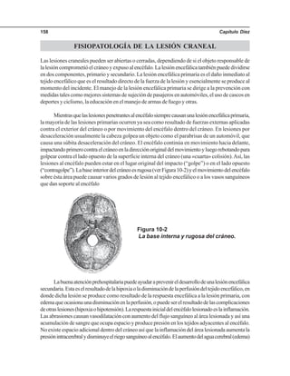 Capítulo Diez158
FISIOPATOLOGÍA DE LA LESIÓN CRANEAL
Las lesiones craneales pueden ser abiertas o cerradas, dependiendo de si el objeto responsable de
lalesióncomprometióelcráneoyexpusoalencéfalo.Lalesiónencefálicatambiénpuededividirse
en dos componentes, primario y secundario. La lesión encefálica primaria es el daño inmediato al
tejido encefálico que es el resultado directo de la fuerza de la lesión y esencialmente se produce al
momento del incidente. El manejo de la lesión encefálica primaria se dirige a la prevención con
medidas tales como mejores sistemas de sujeción de pasajeros en automóviles, el uso de cascos en
deportes y ciclismo, la educación en el manejo de armas de fuego y otras.
Mientrasquelaslesionespenetrantesalencéfalosiemprecausanunalesiónencefálicaprimaria,
la mayoría de las lesiones primarias ocurren ya sea como resultado de fuerzas externas aplicadas
contra el exterior del cráneo o por movimiento del encéfalo dentro del cráneo. En lesiones por
desaceleración usualmente la cabeza golpea un objeto como el parabrisas de un automóvil, que
causa una súbita desaceleración del cráneo. El encéfalo continúa en movimiento hacia delante,
impactandoprimerocontraelcráneoenladirecciónoriginaldelmovimientoyluegorebotandopara
golpear contra el lado opuesto de la superficie interna del cráneo (una «cuarta» colisión).Así, las
lesiones al encéfalo pueden estar en el lugar original del impacto (“golpe”) o en el lado opuesto
(“contragolpe”).Labaseinteriordelcráneoesrugosa(verFigura10-2)yelmovimientodelencéfalo
sobre ésta área puede causar varios grados de lesión al tejido encefálico o a los vasos sanguíneos
que dan soporte al encéfalo
Figura 10-2
La base interna y rugosa del cráneo.
Labuenaatenciónprehospitalariapuedeayudaraprevenireldesarrollodeunalesiónencefálica
secundaria.Estaeselresultadodelahipoxiaoladisminucióndelaperfusióndeltejidoencefálico,en
donde dicha lesión se produce como resultado de la respuesta encefálica a la lesión primaria, con
edemaqueocasionaunadisminuciónenlaperfusión,opuedeserelresultadodelascomplicaciones
deotraslesiones(hipoxiaohipotensión).Larespuestainicialdelencéfalolesionadoeslainflamación.
Las abrasiones causan vasodilatación con aumento del flujo sanguíneo al área lesionada y así una
acumulación de sangre que ocupa espacio y produce presión en los tejidos adyacentes al encéfalo.
No existe espacio adicional dentro del cráneo así que la inflamación del área lesionada aumenta la
presiónintracerebralydisminuyeelriegosanguíneoalencéfalo.Elaumentodelaguacerebral(edema)
 