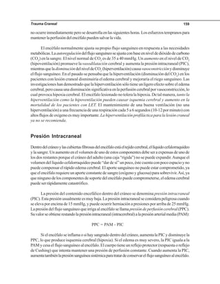 Trauma Craneal 159
no ocurre inmediatamente pero se desarrolla en las siguientes horas. Los esfuerzos tempranos para
mantenerlaperfusióndelencéfalopuedensalvarlavida.
El encéfalo normalmente ajusta su propio flujo sanguíneo en respuesta a las necesidades
metabólicas.Laautoregulacióndelflujosanguíneoseajustaconbaseenniveldedióxidodecarbono
(CO2
) en la sangre. El nivel normal de CO2
es de 35 a 40 mmHg. Un aumento en el nivel de CO2
(hipoventilación) promueve la vasodilatación cerebral y aumenta la presión intracraneal (PIC),
mientrasqueladisminucióndelniveldeCO2
(hiperventilación)causavasoconstricciónydisminuye
el flujo sanguíneo. En el pasado se pensaba que la hiperventilación (disminución del CO2
) en los
pacientes con lesión craneal disminuiría el edema cerebral y mejoraría el riego sanguíneo. Las
investigaciones han demostrado que la hiperventilación sólo tiene un ligero efecto sobre el edema
cerebral,perocausaunadisminuciónsignificativaenlaperfusióncerebralporvasoconstricción,lo
cual provoca hipoxia cerebral. El encéfalo lesionado no tolera la hipoxia. De tal manera, tanto la
hiperventilación como la hipoventilación pueden causar isquemia cerebral y aumento en la
mortalidad de los pacientes con LET. El mantenimiento de una buena ventilación (no una
hiperventilación) a una frecuencia de una respiración cada 5 a 6 segundos (10-12 por minuto) con
altos flujos de oxígeno es muy importante. La hiperventilación profiláctica para la lesión craneal
ya no se recomienda.
Presión Intracraneal
Dentrodelcráneoylascubiertasfibrosasdelencéfaloestáeltejidocerebral,ellíquidocefalorraquídeo
ylasangre.Unaumentoenelvolumendeunodeestoscomponentesdebeseraexpensasdeunode
los dos restantes porque el cráneo del adulto (una caja “rígida”) no se puede expandir.Aunque el
volumen del líquido cefalorraquídeo puede “dar de sí” un poco, éste cuenta con poco espacio y no
puede compensar el rápido edema cerebral. El aporte sanguíneo no puede estar comprometido, ya
que el encéfalo requiere un aporte constante de sangre (oxígeno y glucosa) para sobrevivir.Así, ya
que ninguno de los componentes de soporte del encéfalo puede comprometerse, el edema cerebral
puede ser rápidamente catastrófico.
La presión del contenido encefálico dentro del cráneo se denomina presión intracraneal
(PIC). Esta presión usualmente es muy baja. La presión intracraneal se considera peligrosa cuando
se eleva por encima de 15 mmHg, y puede ocurrir herniación a presiones por arriba de 25 mmHg.
La presión del flujo sanguíneo que irriga al encéfalo se llama presión de perfusión cerebral (PPC).
Suvalorseobtienerestandolapresiónintracraneal(intracerebral)alapresiónarterialmedia(PAM):
PPC = PAM - PIC
Si el encéfalo se inflama o si hay sangrado dentro del cráneo, aumenta la PIC y disminuye la
PPC, lo que produce isquemia cerebral (hipoxia). Si el edema es muy severo, la PIC iguala a la
PAM y cesa el flujo sanguíneo al encéfalo. El cuerpo tiene un reflejo protector (respuesta o reflejo
de Cushing) que intenta mantener una presión de perfusión constante. Cuando aumenta la PIC,
aumentatambiénlapresiónsanguíneasistémicaparatratardeconservarelflujosanguíneoalencéfalo.
 