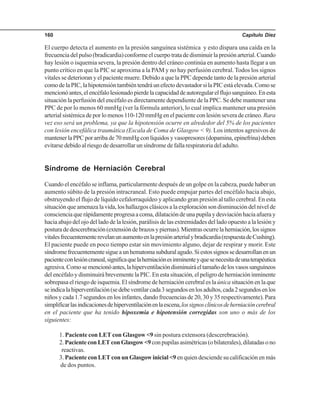 Capítulo Diez160
El cuerpo detecta el aumento en la presión sanguínea sistémica y esto dispara una caída en la
frecuenciadelpulso(bradicardia)conformeelcuerpotratadedisminuirlapresiónarterial.Cuando
hay lesión o isquemia severa, la presión dentro del cráneo continúa en aumento hasta llegar a un
punto crítico en que la PIC se aproxima a la PAM y no hay perfusión cerebral. Todos los signos
vitales se deterioran y el paciente muere. Debido a que la PPC depende tanto de la presión arterial
comodelaPIC,lahipotensióntambiéntendráunefectodevastadorsilaPICestáelevada.Comose
mencionóantes,elencéfalolesionadopierdelacapacidaddeautoregularelflujosanguíneo.Enesta
situación la perfusión del encéfalo es directamente dependiente de la PPC. Se debe mantener una
PPC de por lo menos 60 mmHg (ver la fórmula anterior), lo cual implica mantener una presión
arterial sistémica de por lo menos 110-120 mmHg en el paciente con lesión severa de cráneo.Rara
vez eso será un problema, ya que la hipotensión ocurre en alrededor del 5% de los pacientes
con lesión encefálica traumática (Escala de Coma de Glasgow < 9). Los intentos agresivos de
mantenerlaPPCporarribade70mmHgconlíquidosyvasopresores(dopamina,epinefrina)deben
evitarse debido al riesgo de desarrollar un síndrome de falla respiratoria del adulto.
Síndrome de Herniación Cerebral
Cuando el encéfalo se inflama, particularmente después de un golpe en la cabeza, puede haber un
aumento súbito de la presión intracraneal. Esto puede empujar partes del encéfalo hacia abajo,
obstruyendo el flujo de líquido cefalorraquídeo y aplicando gran presión al tallo cerebral. En esta
situación que amenaza la vida, los hallazgos clásicos a la exploración son disminución del nivel de
conscienciaquerápidamenteprogresaacoma,dilatacióndeunapupilaydesviaciónhaciaafueray
hacia abajo del ojo del lado de la lesión, parálisis de las extremidades del lado opuesto a la lesión y
posturadedescerebración(extensióndebrazosypiernas).Mientrasocurrelaherniación,lossignos
vitalesfrecuentementerevelanunaumentoenlapresiónarterialybradicardia(respuestadeCushing).
El paciente puede en poco tiempo estar sin movimiento alguno, dejar de respirar y morir. Este
síndromefrecuentementesigueaunhematomasubduralagudo.Siestossignossedesarrollanenun
pacienteconlesióncraneal,significaquelaherniaciónesinminenteyquesenecesitadeunaterapéutica
agresiva.Comosemencionóantes,lahiperventilacióndisminuiráeltamañodelosvasossanguíneos
del encéfalo y disminuirá brevemente la PIC. En esta situación, el peligro de herniación inminente
sobrepasa el riesgo de isquemia. El síndrome de herniación cerebral es laúnica situación en la que
seindicalahiperventilación(sedebeventilarcada3segundosenlosadultos,cada2segundosenlos
niños y cada 1.7 segundos en los infantes, dando frecuencias de 20, 30 y 35 respectivamente). Para
simplificarlasindicacionesdehiperventilaciónenlaescena,lossignosclínicosdeherniacióncerebral
en el paciente que ha tenido hipoxemia e hipotensión corregidas son uno o más de los
siguientes:
1. Paciente con LET con Glasgow <9 sin postura extensora (descerebración).
2. PacienteconLETconGlasgow<9con pupilas asimétricas (o bilaterales), dilatadas o no
reactivas.
3. Paciente con LET con un Glasgow inicial <9 en quien desciende su calificación en más
de dos puntos.
 