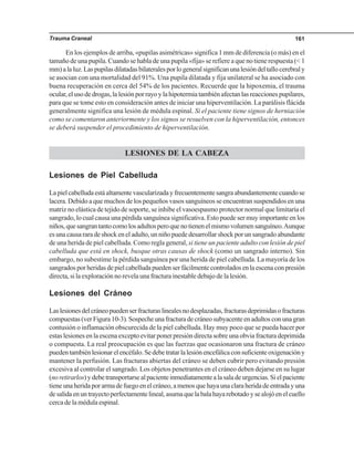 Trauma Craneal 161
En los ejemplos de arriba, «pupilas asimétricas» significa 1 mm de diferencia (o más) en el
tamaño de una pupila. Cuando se habla de una pupila «fija» se refiere a que no tiene respuesta (< 1
mm)alaluz.Laspupilasdilatadasbilateralesporlogeneralsignificanunalesióndeltallocerebraly
se asocian con una mortalidad del 91%. Una pupila dilatada y fija unilateral se ha asociado con
buena recuperación en cerca del 54% de los pacientes. Recuerde que la hipoxemia, el trauma
ocular,elusodedrogas,lalesiónporrayoylahipotermiatambiénafectanlasreaccionespupilares,
para que se tome esto en consideración antes de iniciar una hiperventilación. La parálisis flácida
generalmente significa una lesión de médula espinal. Si el paciente tiene signos de herniación
como se comentaron anteriormente y los signos se resuelven con la hiperventilación, entonces
se deberá suspender el procedimiento de hiperventilación.
LESIONES DE LA CABEZA
Lesiones de Piel Cabelluda
Lapielcabelludaestáaltamentevascularizadayfrecuentementesangraabundantementecuandose
lacera. Debido a que muchos de los pequeños vasos sanguíneos se encuentran suspendidos en una
matriz no elástica de tejido de soporte, se inhibe el vasoespasmo protector normal que limitaría el
sangrado, lo cual causa una pérdida sanguínea significativa. Esto puede ser muy importante en los
niños,quesangrantantocomolosadultosperoquenotienenelmismovolumensanguíneo.Aunque
esunacausararadeshockeneladulto,unniñopuededesarrollarshockporunsangradoabundante
de una herida de piel cabelluda. Como regla general, si tiene un paciente adulto con lesión de piel
cabelluda que está en shock, busque otras causas de shock (como un sangrado interno). Sin
embargo, no subestime la pérdida sanguínea por una herida de piel cabelluda. La mayoría de los
sangradosporheridasdepielcabelludapuedenserfácilmentecontroladosenlaescenaconpresión
directa, si la exploración no revela una fractura inestable debajo de la lesión.
Lesiones del Cráneo
Laslesionesdelcráneopuedenserfracturaslinealesnodesplazadas,fracturasdeprimidasofracturas
compuestas(verFigura10-3).Sospecheunafracturadecráneosubyacenteenadultosconunagran
contusión o inflamación obscurecida de la piel cabelluda. Hay muy poco que se pueda hacer por
estas lesiones en la escena excepto evitar poner presión directa sobre una obvia fractura deprimida
o compuesta. La real preocupación es que las fuerzas que ocasionaron una fractura de cráneo
puedentambiénlesionarelencéfalo.Sedebetratarlalesiónencefálicaconsuficienteoxigenacióny
mantener la perfusión. Las fracturas abiertas del cráneo se deben cubrir pero evitando presión
excesiva al controlar el sangrado. Los objetos penetrantes en el cráneo deben dejarse en su lugar
(noretirarlos)ydebetransportarsealpacienteinmediatamentealasaladeurgencias.Sielpaciente
tieneunaheridaporarmadefuegoenelcráneo,amenosquehayaunaclaraheridadeentradayuna
desalidaenuntrayectoperfectamentelineal,asumaquelabalahayarebotadoysealojóenelcuello
cerca de la médula espinal.
 