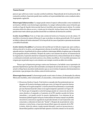 Trauma Craneal 163
parecer que sufrió un evento vascular cerebral (embolia). Dependiendo de la localización de la
contusión cerebral, el paciente puede tener cambios en la personalidad tales como conducta ruda e
inapropiadaoagitación.
Hemorragia Subaracnoidea: La sangre puede entrar al espacio subracnoideo como resultado de
un trauma o debido a una hemorragia espontánea. La sangre subaracnoidea causa irritación que
resulta en fuga de líquido intravascular hacia el encéfalo, provocando mayor edema. Es común
encontrar dolor de cabeza severo y vómito por la irritación, incluso hasta coma. Estos pacientes
pueden tener tanto edema que pueden desarrollar un síndrome de herniación cerebral.
Lesión Axonal Difusa: Este es el tipo más común de lesión en el trauma severo de cráneo. El
encéfalo se lesiona de manera difusa por lo que se produce un edema generalizado. Por lo general
nohabráevidenciadelesiónestructural.Enlamayoríadeloscasoselpacientesepresentainconsciente
ysindéficitfocalizado.
LesiónAnóxica Encefálica: Las lesiones del encéfalo por la falta de oxígeno (pe. paro cardiaco,
obstrucción de la vía aérea, casi-ahogamiento) afectan al encéfalo de forma grave. Después de un
episodioanóxico,laperfusióndelacortezacerebralseinterrumpedebidoalespasmoquesedesarrolla
en las pequeñas arterias cerebrales. Después de cuatro a seis minutos de anoxia, la restauración de
laoxigenaciónylapresiónarterialnorestaurarálaperfusióndelacorteza(fenómenodenoreflujo)
y continuará existiendo una lesión anóxica a las células encefálicas. Si el encéfalo permanece sin
oxígeno por un periodo mayor a seis minutos casi siempre ocurrirá un daño irreversible.
Parece que la hipotermia protege contra este fenómeno y ha habido casos reportados de
pacienteshipotérmicosquehansidoreanimadoscasidespuésdeunahoradeanoxia.Lainvestigación
actualsedirigehaciaencontrarmedicamentosqueyaseareviertanelespasmoarterialpostanóxico
persistente o que protejan a las células contra la lesión anóxica.
HemorragiaIntracraneal:Lahemorragiapuedeocurrirentreelcráneoyladuramadre(lacubierta
fibrosa del encéfalo), entre la duramadre y la aracnoides, o directamente dentro del tejido cerebral.
1. Hematoma Epidural Agudo. Esta lesión es causada más frecuentemente por un
desgarro de la arteria meníngea media que corre a lo largo de la porción interna
delcráneoenlaregióntemporal.Lalesiónarterialfrecuentementeesocasionada
porunafracturalinealdelcráneoenlaregióntemporaloparietal(verFigura10-
4). Puesto que el sangrado es arterial (aunque puede ser venoso de uno de los
senos durales), el sangrado y el aumento en la PIC pueden suceder de forma
inmediata, y así puede ocurrir la muerte rápidamente. Los síntomas de un
hematomaepiduralagudoincluyenelantecedentedetraumacranealconpérdida
inicial de la consciencia seguida de un periodo durante el cual el paciente está
consciente y coherente (el intervalo “lúcido”). Después de un periodo de varios
minutos a varias horas, el paciente desarrollará signos de aumento de la PIC
(vómito, dolor de cabeza, estado mental alterado), caerá en inconsciencia y
desarrollaráparálisiscorporaldelladoopuestoalalesióncraneal(verlasección
 