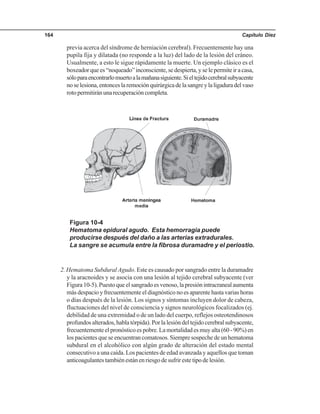 Capítulo Diez164
previa acerca del síndrome de herniación cerebral). Frecuentemente hay una
pupila fija y dilatada (no responde a la luz) del lado de la lesión del cráneo.
Usualmente, a esto le sigue rápidamente la muerte. Un ejemplo clásico es el
boxeadorquees“noqueado”inconsciente,sedespierta,yselepermiteiracasa,
sóloparaencontrarlomuertoalamañanasiguiente.Sieltejidocerebralsubyacente
noselesiona,entonceslaremociónquirúrgicadelasangreylaligaduradelvaso
rotopermitiránunarecuperacióncompleta.
Figura 10-4
Hematoma epidural agudo. Esta hemorragia puede
producirse después del daño a las arterias extradurales.
La sangre se acumula entre la fibrosa duramadre y el periostio.
2. Hematoma Subdural Agudo. Este es causado por sangrado entre la duramadre
y la aracnoides y se asocia con una lesión al tejido cerebral subyacente (ver
Figura10-5).Puestoqueelsangradoesvenoso,lapresiónintracranealaumenta
más despacio y frecuentemente el diagnóstico no es aparente hasta varias horas
o días después de la lesión. Los signos y síntomas incluyen dolor de cabeza,
fluctuaciones del nivel de consciencia y signos neurológicos focalizados (ej.
debilidad de una extremidad o de un lado del cuerpo, reflejos osteotendinosos
profundosalterados,hablatórpida).Porlalesióndeltejidocerebralsubyacente,
frecuentemente el pronóstico es pobre. La mortalidad es muy alta (60 - 90%) en
los pacientes que se encuentran comatosos. Siempre sospeche de un hematoma
subdural en el alcohólico con algún grado de alteración del estado mental
consecutivo a una caída. Los pacientes de edad avanzada y aquellos que toman
anticoagulantestambiénestánenriesgodesufrirestetipodelesión.
 