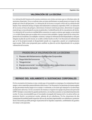Capítulo Uno4
VALORACIÓN DE LA ESCENA
La valoración del trauma en la escena comienza con ciertas acciones que se efectúan antes de
acercarse al paciente. Si no se realizan estas acciones preliminares se puede poner en riesgo la vida
propia así como la del paciente. La valoración de la escena es un paso crítico de la evaluación del
trauma.Estavaloraciónincluyeelrepasodelaislamientoasustanciascorporales(ASC),lavaloración
de la escena en busca de peligros, determinar el número total de pacientes, determinar el equipo
esencialquesenecesitaparalaescenaenparticularylaidentificacióndelosmecanismosdelesión.
La valoración de la escena en realidad debe comenzar en cuanto se piense qué equipo se necesitará
y si se debe llamar para que acudan otros recursos (más unidades, equipo especial de extracción,
protocolosdeincidentesconmúltiplesvíctimas).Aunquelainformacióndeldespachadoresútilpara
integrar un plan de acción inicial, no se debe confiar mucho en ella. Con frecuencia la información
que se le ha proporcionado al despachador puede ser exagerada o puede ser completamente
equivocada. Debe estar preparado para cambiar su plan de acción dependiendo de su propia
valoración de la escena.
REPASO DEL AISLAMIENTO A SUSTANCIAS CORPORALES
En los escenarios de trauma es muy común que el rescatador se exponga a la contaminación por
sangreuotrosmaterialespotencialmenteinfecciosos.Confrecuencia,lospacientesdetraumaaparte
dequepresentanmuchasangreensucuerpoovestimenta,selestienequemanejarlavíaaéreabajo
condiciones adversas. En los escenarios de trauma se requiere de equipo de protección personal
(EPP).Siempresenecesitanlosguantesprotectoresyenmuchasocasionessenecesitarádeprotección
ocular. Es muy recomendable que el rescatador encargado del manejo de la vía aérea utilice un
protector facial o un protector ocular, además de un cubrebocas. En las situaciones de alta
contaminacióntambiénpodrárequerirsedelusodeunabataimpermeableconcubrebocasoprotector
facial. Recuerde que debe proteger al paciente de los líquidos corporales, cambiándose de guantes
al evaluar a otro paciente.
 