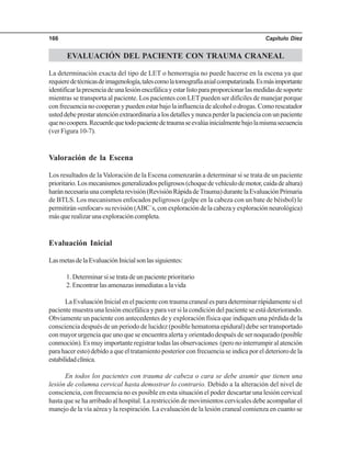 Capítulo Diez166
EVALUACIÓN DEL PACIENTE CON TRAUMA CRANEAL
La determinación exacta del tipo de LET o hemorragia no puede hacerse en la escena ya que
requieredetécnicasdeimagenología,talescomolatomografíaaxialcomputarizada.Esmásimportante
identificarlapresenciadeunalesiónencefálicayestarlistoparaproporcionarlasmedidasdesoporte
mientras se transporta al paciente. Los pacientes con LET pueden ser difíciles de manejar porque
confrecuencianocooperanypuedenestarbajolainfluenciadealcoholodrogas.Comorescatador
usteddebeprestaratenciónextraordinariaalosdetallesynuncaperderlapacienciaconunpaciente
quenocoopera.Recuerdequetodopacientedetraumaseevalúainicialmentebajolamismasecuencia
(ver Figura 10-7).
Valoración de la Escena
Los resultados de la Valoración de la Escena comenzarán a determinar si se trata de un paciente
prioritario.Losmecanismosgeneralizadospeligrosos(choquedevehículodemotor,caídadealtura)
haránnecesariaunacompletarevisión(RevisiónRápidadeTrauma)durantelaEvaluaciónPrimaria
de BTLS. Los mecanismos enfocados peligrosos (golpe en la cabeza con un bate de béisbol) le
permitirán«enfocar»surevisión(ABC´s,conexploracióndelacabezayexploraciónneurológica)
másquerealizarunaexploracióncompleta.
Evaluación Inicial
LasmetasdelaEvaluaciónInicialsonlassiguientes:
1. Determinar si se trata de un paciente prioritario
2.Encontrarlasamenazasinmediatasalavida
La Evaluación Inicial en el paciente con trauma craneal es para determinar rápidamente si el
paciente muestra una lesión encefálica y para ver si la condición del paciente se está deteriorando.
Obviamente un paciente con antecedentes de y exploración física que indiquen una pérdida de la
consciencia después de un periodo de lucidez (posible hematoma epidural) debe ser transportado
con mayor urgencia que uno que se encuentra alerta y orientado después de ser noqueado (posible
conmoción). Es muy importante registrar todas las observaciones (pero no interrumpir al atención
para hacer esto) debido a que el tratamiento posterior con frecuencia se indica por el deterioro de la
estabilidadclínica.
En todos los pacientes con trauma de cabeza o cara se debe asumir que tienen una
lesión de columna cervical hasta demostrar lo contrario. Debido a la alteración del nivel de
consciencia, con frecuencia no es posible en esta situación el poder descartar una lesión cervical
hasta que se ha arribado al hospital. La restricción de movimientos cervicales debe acompañar el
manejo de la vía aérea y la respiración. La evaluación de la lesión craneal comienza en cuanto se
 