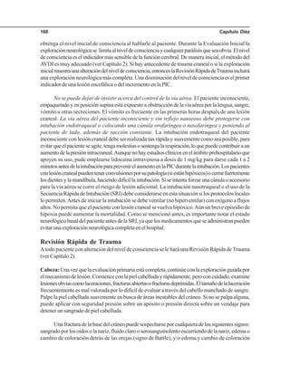 Capítulo Diez168
obtenga el nivel inicial de consciencia al hablarle al paciente. Durante la Evaluación Inicial la
exploraciónneurológicase limitaalniveldeconscienciaycualquierparálisisqueseaobvia.Elnivel
deconscienciaeselindicadormássensibledelafuncióncerebral.Demanerainicial,elmétododel
AVDI es muy adecuado (ver Capítulo 2). Si hay antecedente de trauma craneal o si la exploración
inicialmuestraunaalteracióndelniveldeconsciencia,entonceslaRevisiónRápidadeTraumaincluirá
una exploración neurológica más completa. Una disminución del nivel de consciencia es el primer
indicador de una lesión encefálica o del incremento en la PIC.
No se puede dejar de insistir acerca del control de la vía aérea. El paciente inconsciente,
empaquetadoyenposiciónsupinaestáexpuestoaobstruccióndelavíaaéreaporlalengua,sangre,
vómito u otras secreciones. El vómito es frecuente en las primeras horas después de una lesión
craneal. La vía aérea del paciente inconsciente y sin reflejo nauseoso debe protegerse con
intubación endotraqueal o colocando una cánula orofaríngea o nasofaríngea y poniendo al
paciente de lado, además de succión constante. La intubación endotraqueal del paciente
inconsciente con lesión craneal debe ser realizada tan rápida y suavemente como sea posible, para
evitarqueelpacienteseagite,tengamolestiasosostengalarespiración,loquepuedecontribuiraun
aumentodelapresiónintracraneal.Aunquenohayestudiosclínicosenelámbitoprehospitalarioque
apoyen su uso, pude emplearse lidocaína intravenosa a dosis de 1 mg/kg para darse cada 1 a 2
minutosantesdelaintubaciónparaprevenirelaumentoenlaPICdurantelaintubación.Lospacientes
conlesióncranealpuedentenerconvulsionesporsupatología(siestánhipóxicos)ocerrarfuertemente
losdientesylamandíbula,haciendodifícillaintubación.Siseintentaforzarunacánulaoaccesorio
para la vía aérea se corre el riesgo de lesión adicional. La intubación nasotraqueal o el uso de la
Secuencia Rápida de Intubación (SRI) debe considerarse en esta situación si los protocolos locales
lo permiten.Antes de iniciar la intubación se debe ventilar (no hiperventilar) con oxígeno a flujos
altos. No permita que el paciente con lesión craneal se vuelva hipóxico.Aún un breve episodio de
hipoxia puede aumentar la mortalidad. Como se mencionó antes, es importante notar el estado
neurológicobasaldelpacienteantesdelaSRI,yaquelosmedicamentosqueseadministranpueden
evitarunaexploraciónneurológicacompletaenelhospital.
Revisión Rápida de Trauma
Atodo paciente con alteración del nivel de consciencia se le hará una Revisión Rápida deTrauma
(ver Capítulo 2).
Cabeza:Unavezquelaevaluaciónprimariaestácompleta,continúeconlaexploraciónguiadapor
elmecanismodelesión.Comienceconlapielcabelludayrápidamente,peroconcuidado,examine
lesionesobviascomolaceraciones,fracturasabiertasofracturasdeprimidas.Eltamañodelalaceración
frecuentemente es mal valorada por lo difícil de evaluar a través del cabello manchado de sangre.
Palpe la piel cabelluda suavemente en busca de áreas inestables del cráneo. Si no se palpa alguna,
puede aplicar con seguridad presión sobre un apósito o presión directa sobre un vendaje para
detener un sangrado de piel cabelluda.
Unafracturadelabasedelcráneopuedesospecharseporcualquieradelossiguientessignos:
sangrado por los oídos o la nariz, fluido claro o serosanguinolento escurriendo de la nariz, edema o
cambio de coloración detrás de las orejas (signo de Battle), y/o edema y cambio de coloración
 