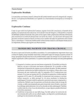 Trauma Craneal 173
Exploración Detallada
Los pacientes con trauma craneal y alteración del estado mental caen en la categoría de «cargar y
llevar». La Exploración Detallada (ver Capítulo 2) se hará durante el transporte (si el tiempo lo
permite).
Exploración Continua
Cada vez que realice la Exploración Continua, registre el nivel de consciencia, el tamaño de las
pupilasylarespuestadeéstasantelaluz,laEscaladeComadeGlasgowyeldesarrollo(omejoría)
dedebilidadoparálisisfocalizada.Esto,juntoconlossignosvitales,proporcionasuficienteinformación
para monitorear la condición del paciente con lesión de cráneo. Las decisiones del manejo del
paciente con lesión craneal se hacen con base en los cambios de todos los parámetros del examen
físico y neurológico. Usted está estableciendo la línea de base desde la cual después harán juicios.
Es importante entonces que registre sus observaciones.
MANEJO DEL PACIENTE CON TRAUMA CRANEAL
Su tarea es prevenir la lesión encefálica secundaria. Es extremadamente importante hacer una
evaluación rápida y luego trasladar al paciente a un hospital capaz de manejar el trauma craneal. El
triage apropiado del paciente hacia una unidad médica capaz de manejar la LET puede tener un
impactosignificativosobreelpronóstico.Lospuntosimportantesdelmanejoenlafaseprehospitalaria
son:
1.Asegurar la vía aérea y proveer una buena oxigenación. El encéfalo no tolera la
hipoxia, así que es necesaria una buena oxigenación. Si es posible se debe
monitorearlasaturacióndeoxígenoconunoxímetrodepulso.Sedebemantener
una buena ventilación (no hiperventilación) con oxígeno a flujos altos a una
frecuencia de una respiración cada 5-6 segundos (10-12 respiraciones por
minuto). Si se tiene un monitor de CO2
al final de la espiración, se debe tratar de
mantener el CO2
entre 35 y 40 mmHg. Si el paciente está comatoso y no tiene
reflejo nauseoso, se debe proteger la vía aérea mediante la intubación
endotraqueal.Estoprevendrálaaspiraciónypermitiráunamejoroxigenacióny
ventilación. Debido a que los pacientes con lesión de cráneo están en riesgo de
vomitar,sedebeestarpreparadoparagiraralpacienteinmovilizadoysuccionar
laorofaringe,particularmentesinosehacolocadountuboendotraqueal.También
se debe tratar de evitar el uso de antieméticos, ya que algunos pueden disminuir
elniveldeconsciencia.
2. Estabilizar al paciente en una tabla larga. Se debe aplicar la restricción de
movimientosdelcuelloconuncollarínrígidoyundispositivoacolchonadopara
restringirlosmovimientosdelacabeza.
 