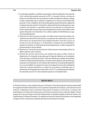 Capítulo Diez174
3.Lospacientesagitadosycombativosquepeleancontralosdispositivosdesujeción
o las ventilaciones pueden aumentar su PIC y se pueden colocar en riesgo de
lesióncervicaladicional.Enestasituaciónsedebeconsiderarlasedación,aunque
se debe comprender que la sedación complicará la evaluación neurológica del
paciente. El uso cuidadoso de las benzodiacepinas puede disminuir la agitación
sinbajarlapresiónarterial.Unbeneficioadicionaldelasbenzodiacepinasesque
evitan las convulsiones. La profilaxis para las convulsiones en el paciente con
lesióncranealdebeiniciarsebajolarecomendacióndeladirecciónmédica.Otro
agente útil puede ser la fenitoína. No se deben emplear los barbitúricos ya que
ocasionanhipotensión.
4. Registrar las observaciones iniciales. Se debe anotar la presión arterial, las
respiraciones (describir la frecuencia y los patrones de respiración), el nivel de
consciencia, las características de las pupilas (tamaño y reacción a la luz), la
Escala de Coma de Glasgow y el desarrollo (o mejoría) de una debilidad o
parálisis focalizada. Si el paciente desarrolla hipotensión, se debe sospechar de
unahemorragiaolesiónespinal.
5. Monitorear y anotar frecuentemente las observaciones enumeradas arriba. Se
deben registrar cada 5 minutos.
6. Insertar dos accesos intravenosos con catéteres de grueso calibre. Tratar la
hipotensión. En el pasado se pensaba que los líquidos deberían ser restringidos
enlospacientesconlesióndecráneo.Sehaencontradoqueelpeligrodeaumentar
eledemacerebralalaportarlíquidosesmuchomenospeligrosoquepermitirque
elpacienteestéhipotensoElusorutinariodelmanitolenelcampoprehospitalario
noesrecomendable.Serequieredemayorinvestigaciónacercadelautilidadde
soluciones salinas hipertónicas en lugar de los actuales cristaloides para el
tratamientodelahipotensiónenpacientesconLET.Laadministraciónrutinaria
de esteroides en la LET no ha mostrado mejoría en el resultado final.
RESUMEN
Lalesióndecráneoesunacomplicacióngravedeltrauma.Paradaralpacientelamejoroportunidad
derecuperacióndebefamiliarizarseconlaanatomíaimportantedelacabezaydelsistemanervioso
central y comprender cómo se presenta clínicamente el trauma en varias áreas. Los pasos más
importantes en el manejo de los pacientes con lesiones craneales son la evaluación rápida, el buen
manejodelavíaaérea,laprevencióndelahipotensión,eltransporterápidoalcentrodetraumaylas
ExploracionesContinuasfrecuentes.Enningunaotraáreadelaatencióndeltraumaestanimportante
el registro de las evaluaciones repetidas para futuras decisiones de manejo.
 