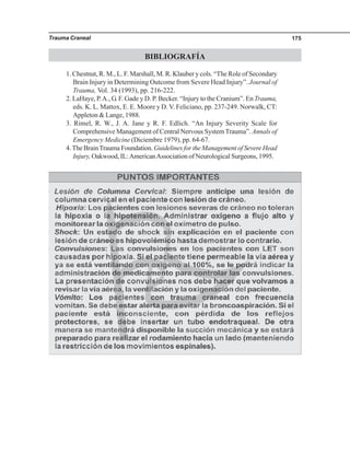 Trauma Craneal 175
BIBLIOGRAFÍA
1. Chestnut, R. M., L. F. Marshall, M. R. Klauber y cols. “The Role of Secondary
Brain Injury in Determining Outcome from Severe Head Injury”. Journal of
Trauma, Vol. 34 (1993), pp. 216-222.
2. LaHaye, P.A., G. F. Gade y D. P. Becker. “Injury to the Cranium”. En Trauma,
eds. K. L. Mattox, E. E. Moore y D. V. Feliciano, pp. 237-249. Norwalk, CT:
Appleton & Lange, 1988.
3. Rimel, R. W., J. A. Jane y R. F. Edlich. “An Injury Severity Scale for
Comprehensive Management of Central Nervous SystemTrauma”. Annals of
Emergency Medicine (Diciembre 1979), pp. 64-67.
4.The BrainTrauma Foundation. Guidelines for the Management of Severe Head
Injury, Oakwood, IL:AmericanAssociation of Neurological Surgeons, 1995.
 