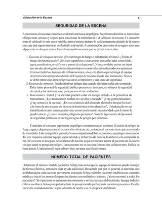 Valoración de la Escena 5
SEGURIDAD DE LA ESCENA
Alacercarsealaescenacomienceavalorarlaenbuscadepeligros.Suprimeradecisiónesdeterminar
el lugar más cercano y seguro para estacionar la ambulancia o el vehículo de rescate. Es deseable
tenerelvehículolomáscercaposible,peroalmismotiempolosuficientementealejadodelaescena
paraqueestéseguromientrasseefectúalavaloración.Acontinuación,determinesiesseguroacercarse
al paciente o a los pacientes. Entre las consideraciones que se deben tener están:
1. Escenas de choques/rescate. ¿Existe riesgo de fuego o substancias tóxicas?. ¿Existe el
riesgodeelectrocución?.¿Existensuperficiesoestructurasinestablestalescomohielo,
agua, pendientes, o edificios a punto de colapsarse?. Nunca se debe entrar en áreas
connivelesdeoxígenopotencialmentebajosoconnivelesaltosdeproductosquímicos
tóxicos (cañerías, tanques de embarcaciones, silos, etc.) hasta que se tenga el equipo
de protección apropiado además del equipo de respiración de aire autónomo. Nunca
se debe entrar a un área peligrosa sin un compañero y una línea de seguridad.
2.Escenasdecrímenes.Puedeexistirunpeligroaúncuandoelcrimenyahasidocometido.
Debehaberpersonaldeseguridadpúblicapresenteenlaescena,nosóloporlaseguridad
de usted y las víctimas, sino para preservar las evidencias.
3. Transeúntes. Usted y la víctima pueden estar en riesgo debido a la presencia de
transeúntes. ¿Los transeúntes hablan en voz alta y enojada?. ¿Hay gente peleando?.
¿Hay armas en la escena?. ¿Existe evidencia del abuso de alcohol o drogas ilícitas?.
¿Se trata de una escena de violencia doméstica o intrafamiliar?. Usted puede no ser
identificado como un rescatador sino como un elemento de autoridad y por lo tanto le
puedenatacar.¿Existenanimalespeligrosospresentes?.Solicitelapresenciadelpersonal
deseguridadpúblicasiexistealgúnsignodepeligroporviolencia.
Consideresilaescenarepresentaunpeligroconstanteparaelpaciente.Siexisteelpeligrode
fuego,agua,colapsoestructural,exposiciónatóxicos,etc.,entonceselpacientetienequeserretirado
deinmediato.Estonosignificaqueustedosuscompañerosdebanexponerseaunpeligroinnecesario.
Tal vez requiera solicitar equipo especializado y refuerzos de policía, bomberos o la compañía de
luz.Silaescenaesinseguradeberátratardehacerlaseguraointentarretiraralpacientedelaescena
sin que usted se ponga en peligro. En ocasiones no existe una forma clara de hacer esto. Utilice su
buen juicio. Usted está allí para salvar vidas, no para sacrificar la suya.
NÚMERO TOTAL DE PACIENTES
Determineelnúmerototaldepacientes.Sihaymásdelosqueelequipodeatenciónpuedemanejar
de forma efectiva, entonces pida ayuda adicional. Recuerde que por lo general se necesita una
ambulanciaporcadapacientegravementelesionado.Sihaymúltiplespacientesestablezcauncomando
médico e inicie los protocolos para incidentes con múltiples víctimas. ¿Ya se encontró a todos los
pacientes?.Sielpacienteseencuentrainconscienteynohaytestigosdelincidente,busqueindicios
(librosescolares,bolsoparapañales,listadepasajeros)dequehaymáspacientespresentes.Evalúe
la escena cuidadosamente, especialmente de noche o si existe poca visibilidad.
 