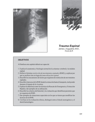 177
OBJETIVOS
Al finalizar este capítulo deberá ser capaz de:
1. Explicar la anatomía y fisiología normal de la columna vertebral y la médula
espinal.
2. Definir el término restricción de movimientos espinales (RME) y explicar por
qué se prefiere éste en lugar de inmovilización espinal.
3.Describirlosmecanismosdelesiónquerequierenderestriccióndemovimientos
espinales.
4.DescribirelprocesodelaRMEdesdelaextracciónhastaeltransporte,incluyendo
durante el manejo de la vía aérea.
5. Explicar la diferencia entre las técnicas de Rescate de Emergencia y Extracción
Rápidaydarejemplosdesuutilización.
6. Describir los criterios del historial y la evaluación que identifican pacientes que
no requieren de RME.
7. Dar ejemplos de situaciones especiales en los que se tienen que modificar las
técnicas de la RME.
8. Con base en la evaluación clínica, distinguir entre el shock neurogénico y el
shockhemorrágico.
Trauma Espinal
James J.Augustine, M.D.,
F.A.C.E.P.
 