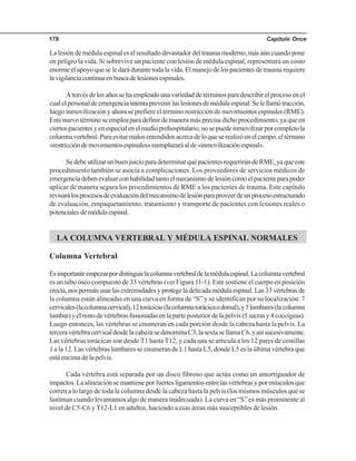 Capítulo Once178
La lesión de médula espinal es el resultado devastador del trauma moderno, más aún cuando pone
en peligro la vida. Si sobrevive un paciente con lesión de médula espinal, representará un costo
enorme el apoyo que se le dará durante toda la vida. El manejo de los pacientes de trauma requiere
lavigilanciacontinuaenbuscadelesionesespinales.
Atravésdelosañossehaempleadounavariedaddetérminosparadescribirelprocesoenel
cualelpersonaldeemergenciaintentaprevenirlaslesionesdemédulaespinal.Selellamótracción,
luego inmovilización y ahora se prefiere el término restricción de movimientos espinales (RME).
Este nuevo término se emplea para definir de manera más precisa dicho procedimiento, ya que en
ciertospacientesyenespecialenelmedioprehospitalario,nosepuedeinmovilizarporcompletola
columnavertebral.Paraevitarmalosentendidosacercadeloqueserealizóenelcampo,eltérmino
«restriccióndemovimientosespinales»reemplazaráalde«inmovilizaciónespinal».
SedebeutilizarunbuenjuicioparadeterminarquépacientesrequerirándeRME,yaqueeste
procedimiento también se asocia a complicaciones. Los proveedores de servicios médicos de
emergenciadebenevaluarconhabilidadtantoelmecanismodelesióncomoelpacienteparapoder
aplicar de manera segura los procedimientos de RME a los pacientes de trauma. Este capítulo
revisarálosprocesosdeevaluacióndelmecanismodelesiónparaproveerdeunprocesoestructurado
de evaluación, empaquetamiento, tratamiento y transporte de pacientes con lesiones reales o
potencialesdemédulaespinal.
LA COLUMNA VERTEBRAL Y MÉDULA ESPINAL NORMALES
Columna Vertebral
Esimportanteempezarpordistinguirlacolumnavertebraldelamédulaespinal.Lacolumnavertebral
es un tubo óseo compuesto de 33 vértebras (ver Figura 11-1). Este sostiene el cuerpo en posición
erecta,nospermiteusarlasextremidadesyprotegeladelicadamédulaespinal.Las33vértebrasde
la columna están alineadas en una curva en forma de “S” y se identifican por su localización: 7
cervicales(lacolumnacervical),12torácicas(lacolumnatorácicaodorsal),y5lumbares(lacolumna
lumbar)yelrestodevértebrasfusionadasenlaparteposteriordelapelvis(5sacrasy4coccígeas).
Luego entonces, las vértebras se enumeran en cada porción desde la cabeza hasta la pelvis. La
terceravértebracervicaldesdelacabezasedenominaC3,lasextasellamaC6,yasísucesivamente.
Las vértebras torácicas son desde T1 hasta T12, y cada una se articula a los 12 pares de costillas
1 a la 12. Las vértebras lumbares se enumeran de L1 hasta L5, donde L5 es la última vértebra que
está encima de la pelvis.
Cada vértebra está separada por un disco fibroso que actúa como un amortiguador de
impactos.Laalineaciónsemantieneporfuertesligamentosentrelasvértebrasypormúsculosque
corren a lo largo de toda la columna desde la cabeza hasta la pelvis (los mismos músculos que se
lastiman cuando levantamos algo de manera inadecuada). La curva en “S” es más prominente al
nivel de C5-C6 y T12-L1 en adultos, haciendo a esas áreas más susceptibles de lesión.
 