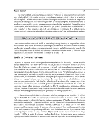 Trauma Espinal 181
Laintegridaddelafuncióndelamédulaespinalseevalúaconlasfuncionesmotoras,sensoriales
y los reflejos. El nivel de pérdida sensorial es el más exacto para predecir el nivel de la lesión de
médula espinal. La fuerza muscular es otra función que puede evaluarse fácilmente en un paciente
consciente.Losreflejossonútilesparadistinguirentrelaslesionescompletasdelamédulaespinalde
aquellasquesonparciales,peroesmejordejarlosparalaevaluaciónhospitalaria.Lamédulaespinal
tambiénformapartedelsistemanerviosoautónomo,queayudaacontrolarlafrecuenciacardiaca,el
tono vascular y el flujo sanguíneo a la piel. La lesión de este componente de la médula espinal
produceunshockneurogénico(llamadocomúnmenteshockespinal)quesediscutirá másadelante.
MECANISMOS DE LA LESIÓN ESPINAL CONTUSA
Unacolumnavertebralsanapuederecibiruntraumaimportanteymantenersuintegridadsindañarla
médulaespinal.Perociertosmecanismosdetraumapuedenrebasarlosmediosdedefensa,lesionando
lacolumnaylamédulaespinal.Losmecanismosmáscomunessonlahiperextensión,hiperflexión,
compresión y la rotación. Rara vez la tensión lateral o la elongación lesionan la columna. Estos
mecanismos y sus lesiones subsecuentes se ilustran en laTabla 11-1.
Lesión de Columna Vertebral
La cabeza es un balón relativamente grande situado en lo más alto del cuello. Los movimientos
bruscos de la cabeza o del tronco producirán flexión, extensión o tensiones laterales que puede
dañar el tejido óseo o conectivo de la columna vertebral. La lesión de la columna vertebral se
presenta como cualquier lesión de otro hueso. Requiere de una cantidad significativa de fuerza a
menos que exista una debilidad o defecto preexistente en el hueso. Por esta razón, las personas de
edad avanzada y las que padecen artritis tienen un riesgo mayor de lesión espinal. Como en otras
lesiones óseas, el síntoma más común es el dolor, pero puede pasar desapercibido. Por lo general
esto sucede porque el paciente tiene otras lesiones dolorosas. En el sitio de la lesión ósea se puede
presentar espasmo muscular. La lesión ósea además puede ocasionar daño a las raíces nerviosas
individuales, ocasionando dolor localizado, parálisis o pérdida de la sensibilidad. Por lo tanto, los
signosquepuedenindicarunalesiónespinalincluyendolordeespalda,doloralapalpaciónsobrela
columna vertebral, dolor a la movilización de la espalda, obvia deformidad o herida en la espalda,
parálisis, debilidad o parestesias (sensación quemante o de hormigueo en la piel).
Afortunadamente la lesión de columna vertebral se puede presentar sin daño a la médula
espinal. Sólo 14% de todas las lesiones de columna tienen evidencia de lesión de médula espinal.
Enlaregióncervicalesmáscomúnlalesiónmedular,endondecasi40%delaslesionesdecolumna
presentan lesión medular. Lo opuesto también es posible, una situación en que la médula presenta
daño, pero no hay lesión en la columna vertebral, sobretodo en los niños. Sólo el 63% de las
lesiones medulares tiene evidencia de lesión de columna vertebral. Esto significa que casi la mitad
de los pacientes con cierto grado de parálisis no tendrán lesiones óseas o ligamentosas obvias
(incluso por rayos X) en la columna vertebral. El paciente de trauma inconsciente tiene un riesgo
elevado (15-20%) de lesión de columna vertebral. Las lesiones frecuentemente son en más de un
lugar y por esto inmediatamente se debe realizar la RME en el paciente inconsciente por trauma.
 