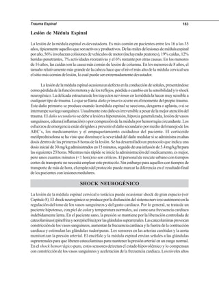 Trauma Espinal 183
Lesión de Médula Espinal
La lesión de la médula espinal es devastadora. Es más común en pacientes entre los 16 a los 35
años,típicamenteaquellosquesonactivosyproductivos.Delasmilesdelesionesdemédulaespinal
poraño,56%involucrancolisionesdevehículosdemotor(incluyendopeatones),19%caídas,12%
heridas penetrantes, 7% actividades recreativas y el 6% restante por otras causas. En los menores
de 16 años, las caídas son la causa más común de lesión de columna. En los menores de 8 años, el
tamaño relativamente más grande de la cabeza hace que el nivel más alto de la médula cervical sea
el sitio más común de lesión, lo cual puede ser extremadamente devastador.
Lalesióndelamédulaespinalocasionaundefectoenlaconduccióndeseñales,presentándose
como pérdida de la función motora y de los reflejos, pérdida o cambio en la sensibilidad y/o shock
neurogénico.Ladelicadaestructuradelostrayectosnerviososenlamédulalahacenmuysensiblea
cualquier tipo de trauma. Lo que se llama daño primario ocurre en el momento del propio trauma.
Este daño primario se produce cuando la médula espinal se secciona, desgarra o aplasta, o si se
interrumpesuriegosanguíneo.Usualmenteestedañoesirreversibleapesardelamejoratencióndel
trauma. El daño secundario se debe a lesión a hipotensión, hipoxia generalizada, lesión de vasos
sanguíneos, edema (inflamación) o por compresión de la médula por hemorragia circundante. Los
esfuerzosdeemergenciaestándirigidosaprevenireldañosecundariopormediodelmanejodelos
ABC´s, los medicamentos y el empaquetamiento cuidadoso del paciente. El corticoide
metilprednisolonasehavistoquedisminuyelaseveridaddeldañomedularsiseadministraenaltas
dosis dentro de las primeras 8 horas de la lesión. Se ha desarrollado un protocolo que indica una
dosisinicialde30mg/kgadministradosen15minutos,seguidodeunainfusiónde5.4mg/kg/hrpara
lassiguientes23horas.Mientrasmásrápidoseinicielaadministracióndelmedicamento,esmejor,
pero unos cuantos minutos (<1 hora) no son críticos. El personal de rescate urbano con tiempos
cortos de transporte no necesita emplear este protocolo. Sin embargo para aquellos con tiempos de
transporte de más de hora, el empleo del protocolo puede marcar la diferencia en el resultado final
de los pacientes con lesiones medulares.
SHOCK NEUROGÉNICO
La lesión de la médula espinal cervical o torácica puede ocasionar shock de gran espacio (ver
Capítulo8).Elshockneurogénicoseproduceporladisfuncióndelsistemanerviosoautónomoenla
regulación del tono de los vasos sanguíneos y del gasto cardiaco. Por lo general, se trata de un
paciente hipotenso, con piel de color y temperatura normales, así como una frecuencia cardiaca
indebidamente lenta. En el paciente sano, la presión se mantiene por la liberación controlada de
catecolaminas(epinefrinaynorepinefrina)porlasglándulassuprarrenales.Lascatecolaminasprovocan
constriccióndelosvasossanguíneos,aumentanlafrecuenciacardiacaylafuerzadelacontracción
cardiaca y estimulan las glándulas sudoríparas. Los sensores en las arterias carótidas y la aorta
monitorizan la presión arterial. El encéfalo y la médula espinal envían señales a las glándulas
suprarrenales para que liberen catecolaminas para mantener la presión arterial en un rango normal.
En el shock hemorrágico puro, estos sensores detectan el estado hipovolémico y lo compensan
con constricción de los vasos sanguíneos y aceleración de la frecuencia cardiaca. Los niveles altos
 