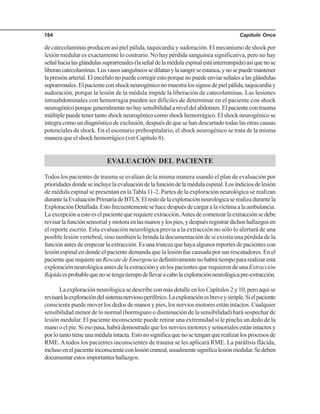 Capítulo Once184
de catecolaminas producen así piel pálida, taquicardia y sudoración. El mecanismo de shock por
lesión medular es exactamente lo contrario. No hay pérdida sanguínea significativa, pero no hay
señalhacialasglándulassuprarrenales(laseñaldelamédulaespinalestáinterrumpida)asíquenose
liberancatecolaminas.Losvasossanguíneossedilatanylasangreseestanca,ynosepuedemantener
lapresiónarterial.Elencéfalonopuedecorregirestoporquenopuedeenviarseñalesalasglándulas
suprarrenales.Elpacienteconshockneurogéniconomuestralossignosdepielpálida,taquicardiay
sudoración, porque la lesión de la médula impide la liberación de catecolaminas. Las lesiones
intraabdominales con hemorragia pueden ser difíciles de determinar en el paciente con shock
neurogénicoporquegeneralmentenohaysensibilidadaniveldelabdomen.Elpacientecontrauma
múltiple puede tener tanto shock neurogénico como shock hemorrágico. El shock neurogénico se
integra como un diagnóstico de exclusión, después de que se han descartado todas las otras causas
potenciales de shock. En el escenario prehospitalario, el shock neurogénico se trata de la misma
manera que el shock hemorrágico (ver Capítulo 8).
EVALUACIÓN DEL PACIENTE
Todos los pacientes de trauma se evalúan de la misma manera usando el plan de evaluación por
prioridadesdondeseincluyelaevaluacióndelafuncióndelamédulaespinal.Losindiciosdelesión
de médula espinal se presentan en la Tabla 11-2. Partes de la exploración neurológica se realizan
durantelaEvaluaciónPrimariadeBTLS.Elrestodelaexploraciónneurológicaserealizadurantela
ExploraciónDetallada.Estofrecuentementesehacedespuésdecargaralavíctimaalaambulancia.
Laexcepciónaestoeselpacientequerequiereextracción.Antesdecomenzarlaextracciónsedebe
revisarlafunciónsensorialymotoraenlasmanosylospies,ydespuésregistrardichoshallazgosen
el reporte escrito. Esta evaluación neurológica previa a la extracción no sólo lo alertará de una
posible lesión vertebral, sino también le brinda la documentación de si existía una pérdida de la
función antes de empezar la extracción. Es una tristeza que haya algunos reportes de pacientes con
lesión espinal en donde el paciente demanda que la lesión fue causada por sus rescatadores. En el
pacientequerequiereunRescatedeEmergenciadefinitivamentenohabrátiempopararealizaresta
exploración neurológica antes de la extracción y en los pacientes que requieren de una Extracción
Rápidaesprobablequenosetengatiempodellevaracabolaexploraciónneurológicapre-extracción.
La exploración neurológica se describe con más detalle en los Capítulos 2 y 10, pero aquí se
revisarálaexploracióndelsistemanerviosoperiférico.Laexploraciónesbreveysimple.Sielpaciente
consciente puede mover los dedos de manos y pies, los nervios motores están intactos. Cualquier
sensibilidad menor de lo normal (hormigueo o disminución de la sensibilidad) hará sospechar de
lesión medular. El paciente inconsciente puede retirar una extremidad si le pincha un dedo de la
mano o el pie. Si eso pasa, habrá demostrado que los nervios motores y sensoriales están intactos y
porlotantotieneunamédulaintacta.Estonosignificaquenosetenganquerealizarlosprocesosde
RME.Atodos los pacientes inconscientes de trauma se les aplicará RME. La parálisis flácida,
inclusoenelpacienteinconscienteconlesióncraneal,usualmentesignificalesiónmedular.Sedeben
documentarestosimportanteshallazgos.
 