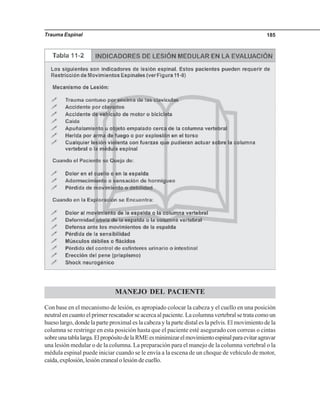 Trauma Espinal 185
MANEJO DEL PACIENTE
Con base en el mecanismo de lesión, es apropiado colocar la cabeza y el cuello en una posición
neutral en cuanto el primer rescatador se acerca al paciente. La columna vertebral se trata como un
hueso largo, donde la parte proximal es la cabeza y la parte distal es la pelvis. El movimiento de la
columna se restringe en esta posición hasta que el paciente esté asegurado con correas o cintas
sobreunatablalarga.ElpropósitodelaRMEesminimizarelmovimientoespinalparaevitaragravar
una lesión medular o de la columna. La preparación para el manejo de la columna vertebral o la
médula espinal puede iniciar cuando se le envía a la escena de un choque de vehículo de motor,
caída,explosión,lesióncranealolesióndecuello.
 