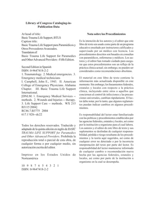 Nota sobre los Procedimientos
Es la intención de los autores y el editor que este
libro de texto sea usado como parte de un programa
educativo enseñado por instructores calificados y
supervisado por un médico con licencia. Los
procedimientos descritos son basados en consultas
con paramédicos, enfermeras y médicos. Los au-
tores y el editor han tomado cuidado para asegu-
rar que estos procedimientos son un reflejo de la
práctica clínica actual; sin embargo, no pueden ser
considerados como recomendaciones absolutas.
El material en este libro de texto contiene la
información más actualizada disponible en este
momento. Sin embargo, los lineamientos federales,
estatales y locales con respecto a la práctica
clínica, incluyendo entre otros a aquellos que
conciernen al control de infecciones y las precau-
ciones universales, cambian rápidamente. El lec-
tor debe notar, por lo tanto, que algunos reglamen-
tos puedan indicar cambios en algunos procedi-
mientos.
Es responsabilidad del lector estar familiarizado
con las políticas y procedimientos establecidos por
las agencias federales, estatales y locales, así como
por la institución u organismo para el cual labora.
Los autores y el editor de este libro de texto y sus
suplementos se deslindan de cualquier responsa-
bilidad, pérdida o riesgo resultante de los procedi-
mientos y la teoría aquí sugeridos, así como de
cualquier error no detectado o por la incorrecta
interpretación del texto por parte del lector. Es
responsabilidad del lector mantenerse informado
de cualquier cambio o recomendación nueva
hecha por las agencias federales, estatales y
locales, así como por parte de la institución u
organismo en la cual se desempeña.
Library of Congress Cataloging-in-
Publication Data
At head of title:
BasicTraumaLifeSupport,BTLS
Caption title:
BasicTrauma Life Support para Paramédicos y
Otros ProveedoresAvanzados.
Translationof:
Basic Trauma Life Support for Paramedics
and OtherAdvanced Providers - Fifth Edition.
SecondEditioninSpanish
ISBN: 0-9647418-2-2
1. Traumatology. 2. Medical emergencies. 3.
Emergency medical technicians
I. Campbell, John E., 1943. II. American
College of Emergency Physicians. Alabama
Chapter. III. Basic Trauma Life Support
International.
[DNLM: 1. Emergency Medical Services --
methods. 2. Wounds and Injuries -- therapy.
3. Life Support Care -- methods. WX 215
B3115 2004]
RC86.7.B3775 2004
617.1´026--dc22
Todos los derechos reservados. Traducido y
adaptadodelaquintaedicióneninglésdeBASIC
TRAUMA LIFE SUPPORT for Paramedics
and Other Advanced Providers. Prohibida la
reproducción total o parcial de esta obra, de
cualquier forma o por cualquier medio, sin
autorizaciónescritadeleditor.
Impreso en los Estados Unidos de
Norteamérica
10 9 8 7 6 5 4 3 2 1
ISBN: 0-9647418-2-2
 