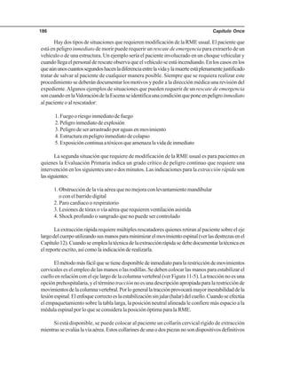Capítulo Once186
Hay dos tipos de situaciones que requieren modificación de la RME usual. El paciente que
está en peligro inmediato de morir puede requerir un rescate de emergencia para extraerlo de un
vehículo o de una estructura. Un ejemplo sería el paciente involucrado en un choque vehicular y
cuandollegaelpersonalderescateobservaqueelvehículoseestáincendiando.Enloscasosenlos
queaúnunoscuantossegundoshacenladiferenciaentrelavidaylamuerteestáplenamentejustificado
tratar de salvar al paciente de cualquier manera posible. Siempre que se requiera realizar este
procedimiento se deberán documentar los motivos y pedir a la dirección médica una revisión del
expediente.Algunos ejemplos de situaciones que pueden requerir de un rescate de emergencia
soncuandoenlaValoracióndelaEscenaseidentificaunacondiciónqueponeenpeligroinmediato
al paciente o al rescatador:
1. Fuego o riesgo inmediato de fuego
2.Peligroinmediatodeexplosión
3. Peligro de ser arrastrado por aguas en movimiento
4. Estructura en peligro inmediato de colapso
5.Exposicióncontinuaatóxicosqueamenazalavidadeinmediato
La segunda situación que requiere de modificación de la RME usual es para pacientes en
quienes la Evaluación Primaria indica un grado crítico de peligro continuo que requiere una
intervención en los siguientes uno o dos minutos. Las indicaciones para la extracción rápida son
lassiguientes:
1. Obstrucción de la vía aérea que no mejora con levantamiento mandibular
o con el barrido digital
2. Paro cardiaco o respiratorio
3. Lesiones de tórax o vía aérea que requieren ventilación asistida
4. Shock profundo o sangrado que no puede ser controlado
La extracción rápida requiere múltiples rescatadores quienes retiran al paciente sobre el eje
largodelcuerpoutilizandosusmanosparaminimizarelmovimientoespinal(verlasdestrezasenel
Capítulo12).Cuandoseemplealatécnicadelaextracciónrápidasedebedocumentarlatécnicaen
el reporte escrito, así como la indicación de realizarla.
Elmétodomásfácilquesetienedisponibledeinmediatoparalarestriccióndemovimientos
cervicales es el empleo de las manos o las rodillas. Se deben colocar las manos para estabilizar el
cuello en relación con el eje largo de la columna vertebral (ver Figura 11-5). La tracción no es una
opciónprehospitalaria,yeltérminotracciónnoesunadescripciónapropiadaparalarestricciónde
movimientosdelacolumnavertebral.Porlogenerallatracciónprovocarámayorinestabilidaddela
lesiónespinal.Elenfoquecorrectoeslaestabilizaciónsinjalar(halar)delcuello.Cuandoseefectúa
el empaquetamiento sobre la tabla larga, la posición neutral alineada le confiere más espacio a la
médula espinal por lo que se considera la posición óptima para la RME.
Si está disponible, se puede colocar al paciente un collarín cervical rígido de extracción
mientras se evalúa la vía aérea. Estos collarines de una o dos piezas no son dispositivos definitivos
 