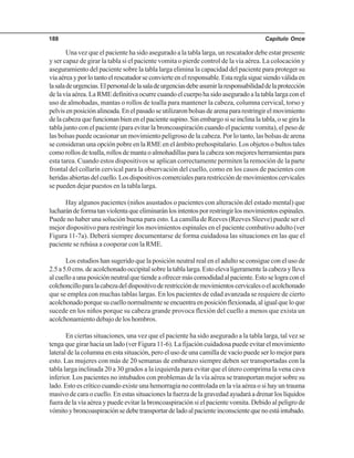 Capítulo Once188
Una vez que el paciente ha sido asegurado a la tabla larga, un rescatador debe estar presente
y ser capaz de girar la tabla si el paciente vomita o pierde control de la vía aérea. La colocación y
aseguramiento del paciente sobre la tabla larga elimina la capacidad del paciente para proteger su
víaaéreayporlotantoelrescatadorseconvierteenelresponsable.Estareglasiguesiendoválidaen
lasaladeurgencias.Elpersonaldelasaladeurgenciasdebeasumirlaresponsabilidaddelaprotección
delavíaaérea.LaRMEdefinitivaocurrecuandoelcuerpohasidoaseguradoalatablalargaconel
uso de almohadas, mantas o rollos de toalla para mantener la cabeza, columna cervical, torso y
pelvisenposiciónalineada.Enelpasadoseutilizaronbolsasdearenapararestringirelmovimiento
delacabezaquefuncionanbienenelpacientesupino.Sinembargosiseinclinalatabla,osegirala
tabla junto con el paciente (para evitar la broncoaspiración cuando el paciente vomita), el peso de
las bolsas puede ocasionar un movimiento peligroso de la cabeza. Por lo tanto, las bolsas de arena
se consideran una opción pobre en la RME en el ámbito prehospitalario. Los objetos o bultos tales
como rollos de toalla, rollos de manta o almohadillas para la cabeza son mejores herramientas para
esta tarea. Cuando estos dispositivos se aplican correctamente permiten la remoción de la parte
frontal del collarín cervical para la observación del cuello, como en los casos de pacientes con
heridasabiertasdelcuello.Losdispositivoscomercialespararestriccióndemovimientoscervicales
se pueden dejar puestos en la tabla larga.
Hay algunos pacientes (niños asustados o pacientes con alteración del estado mental) que
lucharándeformatanviolentaqueeliminaránlosintentosporrestringirlosmovimientosespinales.
Puede no haber una solución buena para esto. La camilla de Reeves (Reeves Sleeve) puede ser el
mejor dispositivo para restringir los movimientos espinales en el paciente combativo adulto (ver
Figura 11-7a). Deberá siempre documentarse de forma cuidadosa las situaciones en las que el
paciente se rehúsa a cooperar con la RME.
Los estudios han sugerido que la posición neutral real en el adulto se consigue con el uso de
2.5a5.0cms.deacolchonadooccipitalsobrelatablalarga.Estoelevaligeramentelacabezaylleva
alcuelloaunaposiciónneutralquetiendeaofrecermáscomodidadalpaciente.Estoselograconel
colchoncilloparalacabezadeldispositivoderestriccióndemovimientoscervicalesoelacolchonado
que se emplea con muchas tablas largas. En los pacientes de edad avanzada se requiere de cierto
acolchonadoporquesucuellonormalmenteseencuentraenposiciónflexionada,aligualqueloque
sucede en los niños porque su cabeza grande provoca flexión del cuello a menos que exista un
acolchonamiento debajo de los hombros.
En ciertas situaciones, una vez que el paciente ha sido asegurado a la tabla larga, tal vez se
tenga que girar hacia un lado (ver Figura 11-6). La fijación cuidadosa puede evitar el movimiento
lateral de la columna en esta situación, pero el uso de una camilla de vacío puede ser lo mejor para
esto. Las mujeres con más de 20 semanas de embarazo siempre deben ser transportadas con la
tabla larga inclinada 20 a 30 grados a la izquierda para evitar que el útero comprima la vena cava
inferior. Los pacientes no intubados con problemas de la vía aérea se transportan mejor sobre su
lado. Esto es crítico cuando existe una hemorragia no controlada en la vía aérea o si hay un trauma
masivo de cara o cuello. En estas situaciones la fuerza de la gravedad ayudará a drenar los líquidos
fuera de la vía aérea y puede evitar la broncoaspiración si el paciente vomita. Debido al peligro de
vómitoybroncoaspiraciónsedebetransportardeladoalpacienteinconscientequenoestáintubado.
 