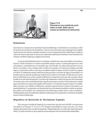 Trauma Espinal 189
Rodamiento
Esta técnica se usa para mover pacientes hacia una tabla larga. Comúnmente se usa porque es fácil
de realizar con un mínimo de rescatadores.Aún no existe una técnica que mantenga una completa
restricción de movimientos espinales mientras se mueve al paciente hacia la tabla larga. Cuando se
realiza de manera adecuada, la técnica de rodamiento disminuirá al mínimo el movimiento de la
columnavertebralaligualquecualquierotratécnica.
Latécnicadelrodamientomuevelacolumnavertebralcomounasolaunidadconlacabezay
la pelvis. Puede realizarse en víctimas en decúbito supino o prono. Cuando participan tres o más
rescatadores, controlados por el rescatador que está ubicado a la cabeza del paciente (con sus
brazos a los lados), éste es rodado sobre su lado no lesionado, se le desliza por debajo una tabla
largaysecolocabocaarriba.Latécnicasecompletacuandolacabeza,eltóraxylapelvissesujetan
a la tabla. El rodamiento puede modificarse para pacientes con dolor de alguna extremidad y en
heridas torácicas quienes tendrán que rodarse hacia el lado no lesionado. El lado hacia el cual se
haceelrodamientonoescríticoypuedemodificarseensituacionesenlasquesólosepuedecolocar
latablaenunsololadodelpaciente.Latécnicadelrodamientoesútilenlamayoríadelospacientes
de trauma, pero está contraindicada para aquellos pacientes con pelvis fracturada que se pueda
agravar la lesión con su peso descargado sobre la pelvis. Si la fractura de pelvis parece ser estable,
debe realizarse con cuidado el rodamiento, girando al paciente hacia el lado no lesionado (si se
puede identificar). Los pacientes con fracturas pélvicas obviamente inestables no debe ser girados,
pero deben ser levantados con cuidado hacia una tabla larga usando cuatro o más rescatadores.
Tambiénpuedeusarselacamillatipoespátula(cuchara)paramoverpacientesconfracturasinestables
de pelvis hacia la tabla larga.
Dispositivos de Restricción de Movimientos Espinales
Hay una gran variedad de dispositivos comerciales que proveen de RME a los pacientes
lesionados (ver Figuras 11-7a a la 11-7f). Ninguno ha probado ser mejor que otro y no existe
ningunoquepuedausarseentodoslospacientes.Ningúndispositivoesmejorqueelpersonalquelo
utiliza. La mejor atención se da al capacitar al personal para usar las herramientas disponibles.
Figura 11-6
Paciente en una camilla de vacío
sobre su lado. Notar que el
cuerpo se mantiene en alineación.
 