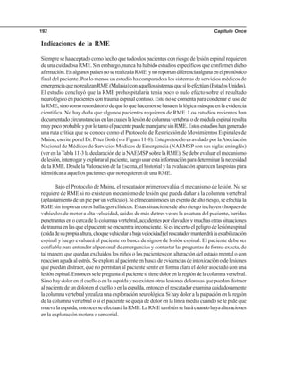 Capítulo Once192
Indicaciones de la RME
Siempresehaaceptadocomohechoquetodoslospacientesconriesgodelesiónespinalrequieren
de una cuidadosa RME. Sin embargo, nunca ha habido estudios específicos que confirmen dicho
afirmación.EnalgunospaísesnoserealizalaRME,ynoreportandiferenciaalgunaenelpronóstico
final del paciente. Por lo menos un estudio ha comparado a los sistemas de servicios médicos de
emergenciaquenorealizanRME(Malasia)conaquellossistemasquesíloefectúan(EstadosUnidos).
El estudio concluyó que la RME prehospitalaria tenía poco o nulo efecto sobre el resultado
neurológico en pacientes con trauma espinal contuso. Esto no se comenta para condenar el uso de
laRME,sinocomorecordatoriodequeloquehacemossebasaenlalógicamásqueenlaevidencia
científica. No hay duda que algunos pacientes requieren de RME. Los estudios recientes han
documentadocircunstanciasenlascualeslalesióndecolumnavertebralodemédulaespinalresulta
muypocoprobableyporlotantoelpacientepuedemanejarsesinRME.Estosestudioshangenerado
una ruta crítica que se conoce como el Protocolo de Restricción de Movimientos Espinales de
Maine,escritoporelDr.PeterGoth(verFigura11-8).EsteprotocoloesavaladoporlaAsociación
Nacional de Médicos de Servicios Médicos de Emergencia (NAEMSP son sus siglas en inglés)
(ver en laTabla 11-3 la declaración de la NAEMSPsobre la RME). Se debe evaluar el mecanismo
delesión,interrogaryexploraralpaciente,luegousarestainformaciónparadeterminarlanecesidad
de la RME. Desde laValoración de la Escena, el historial y la evaluación aparecen las pistas para
identificar a aquellos pacientes que no requieren de una RME.
Bajo el Protocolo de Maine, el rescatador primero evalúa el mecanismo de lesión. No se
requiere de RME si no existe un mecanismo de lesión que pueda dañar a la columna vertebral
(aplastamientodeunpieporunvehículo).Sielmecanismoesuneventodealtoriesgo,seefectúala
RME sin importar otros hallazgos clínicos. Estas situaciones de alto riesgo incluyen choques de
vehículos de motor a alta velocidad, caídas de más de tres veces la estatura del paciente, heridas
penetrantesenocercadelacolumnavertebral,accidentesporclavadosymuchasotrassituaciones
detraumaenlasqueelpacienteseencuentrainconsciente.Siesinciertoelpeligrodelesiónespinal
(caídadesupropiaaltura,choquevehicularabajavelocidad)elrescatadormantendrálaestabilización
espinal y luego evaluará al paciente en busca de signos de lesión espinal. El paciente debe ser
confiable para entender al personal de emergencias y contestar las preguntas de forma exacta, de
tal manera que quedan excluidos los niños o los pacientes con alteración del estado mental o con
reacciónagudaalestrés.Seexploraalpacienteenbuscadeevidenciasdeintoxicaciónodelesiones
que puedan distraer, que no permitan al paciente sentir en forma clara el dolor asociado con una
lesiónespinal.Entoncesselepreguntaalpacientesitienedolorenlaregióndelacolumnavertebral.
Sinohaydolorenelcuellooenlaespaldaynoexistenotraslesionesdolorosasquepuedandistraer
alpacientedeundolorenelcuellooenlaespalda,entonceselrescatadorexaminacuidadosamente
lacolumnavertebralyrealizaunaexploraciónneurológica.Sihaydoloralapalpaciónenlaregión
de la columna vertebral o si el paciente se queja de dolor en la línea media cuando se le pide que
muevalaespalda,entoncesseefectuarálaRME.LaRMEtambiénseharácuandohayaalteraciones
en la exploración motora o sensorial.
 