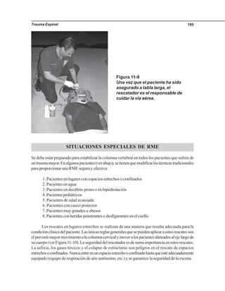 Trauma Espinal 195
SITUACIONES ESPECIALES DE RME
Se debe estar preparado para estabilizar la columna vertebral en todos los pacientes que sufren de
untraumamayor.Enalgunospacientes(verabajo),setienenquemodificarlastécnicastradicionales
para proporcionar una RME segura y efectiva:
1. Pacientes en lugares con espacios estrechos o confinados
2. Pacientes en agua
3. Pacientes en decúbito prono o en bipedestación
4. Pacientes pediátricos
5. Pacientes de edad avanzada
6. Pacientes con casco protector
7. Pacientes muy grandes u obesos
8. Pacientes con heridas penetrantes o desfigurantes en el cuello
Los rescates en lugares estrechos se realizan de una manera que resulta adecuada para la
condiciónclínicadelpaciente.Lasúnicasreglasgeneralesquesepuedenaplicaraestosrescatesson
elprevenirmayormovimientoalacolumnacervicalymoveralospacientesalineadosalejelargode
sucuerpo(verFigura11-10).Laseguridaddelrescatadoresdesumaimportanciaenestosrescates.
La asfixia, los gases tóxicos y el colapso de estructuras son peligros en el rescate de espacios
estrechosoconfinados.Nuncaentreenunespacioestrechooconfinadohastaqueestéadecuadamente
equipado (equipo de respiración de aire autónomo, etc.) y se garantice la seguridad de la escena.
Figura 11-9
Una vez que el paciente ha sido
asegurado a tabla larga, el
rescatador es el responsable de
cuidar la vía aérea.
 