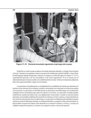 Capítulo Once196
Figura 11-10 Paciente levantado siguiendo el eje largo del cuerpo.
Puedellevaracaborescatesacuáticosmoviendoalpacientealineadoyevitandoelmovimiento
cervical.CuandolosrescatadoresestánenunaposiciónestablepararealizarlaRME,sehaceflotar
latablalargapordebajodelpaciente,entoncesseasegurayseretiradelagua(verFigura11-11).La
seguridad del paciente y de los rescatadores es de suma importancia. Si no se cuenta con el
entrenamientoparaelrescateacuáticonosedeberáintentarrescatarvíctimasensituacionespeligrosas
talescomoaguasprofundasoaguasenmovimiento.
Lospacientesendecúbitopronoyenbipedestaciónseestabilizandemaneraquedisminuyaal
mínimo el movimiento de la columna vertebral, terminando con el paciente en la posición supina
convencional. Los pacientes en decúbito prono se giran hacia una tabla larga con coordinación
cuidadosa de los rescatadores que están a la cabeza y en el tórax. Los pacientes sentados pueden
estabilizarse usando una tabla corta o sus adaptaciones comerciales. Cuando se usan de manera
adecuada,estosbrindanestabilizacióninicialdelacolumnacervicalytorácica,yluegofacilitanlos
movimientos del paciente hacia la tabla larga. Los pacientes en bipedestación (parados) pueden
colocarsecontralatablalargamientrassemantienedetenida,seaseguranaellayposteriormentese
baja la tabla a la posición supina. Otra alternativa es sostener la cabeza y el torso, y se baja con
cuidado a la posición supina y se colocan en su lugar las cintas o correas de sujeción.
 