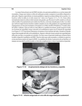 Capítulo Once198
LamejorformadeproveerdeRMEinicialesalospacientespediátricosesconlasmanosdel
rescatador, y luego usar cojines o rollos de toalla para ayudar a asegurar en una tabla o dispositivo
adecuado.Algunos especialistas en trauma pediátrico sugieren acojinar debajo de la espalda y los
hombros sobre la tabla en el niño menor de 3 años (ver Figuras 11-5 y 11-12). Estos niños
normalmente tienen la cabeza relativamente más grande, que flexiona el cuello cuando se colocan
sobre la tabla. El acojinamiento prevendrá esta flexión y será más cómodo para el niño. Los niños
que sufrieron algún trauma mientras estaban sentados en una silla pediátrica de seguridad pueden
empaquetarse en ésta para trasladarse al hospital (ver el libro de BTLS Pediátrico). Usando rollos
de toallas o sábanas, ropa envuelta en cinta adhesiva y palabras de aliento, puede asegurar al niño
en el asiento de seguridad y luego colocarle en la ambulancia sujeto con el cinturón de seguridad
(ver Figura 11-13). Esta técnica disminuye al mínimo el movimiento del niño y brinda un método
seguroparatrasladodelniñoenlaambulancia.Algunosvehículostienenasientosdeseguridadpara
niños que son fijos y no pueden ser retirados. En estos casos el paciente tendrá que extraerse hacia
latablaodispositivopediátricodeRME.Paralosniñosqueestánasustadosycombativosquizáno
existaunabuenamaneradelograrlaRME.Laspalabrasdealiento,lapresenciadeunfamiliaryel
manejoconsuavidadlepodránayudaraevitarmáscomplicacionesymayorinquietudenelpaciente.
Figura 11-12 Acojinamiento debajo de los hombros y espalda.
Figura 11-13 Infante asegurado en una silla de seguridad para automóvil.
 
