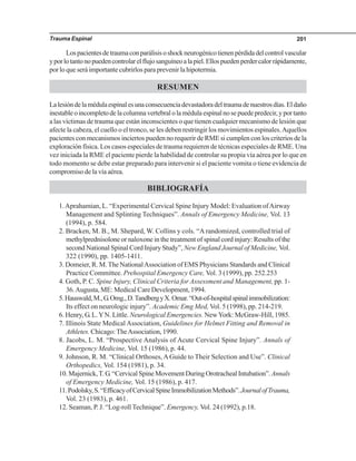 Trauma Espinal 201
Lospacientesdetraumaconparálisisoshockneurogénicotienenpérdidadelcontrolvascular
yporlotantonopuedencontrolarelflujosanguíneoalapiel.Ellospuedenperdercalorrápidamente,
por lo que será importante cubrirlos para prevenir la hipotermia.
RESUMEN
Lalesióndelamédulaespinalesunaconsecuenciadevastadoradeltraumadenuestrosdías.Eldaño
inestableoincompletodelacolumnavertebralolamédulaespinalnosepuedepredecir,yportanto
a las víctimas de trauma que están inconscientes o que tienen cualquier mecanismo de lesión que
afecte la cabeza, el cuello o el tronco, se les deben restringir los movimientos espinales.Aquellos
pacientes con mecanismos inciertos pueden no requerir de RME si cumplen con los criterios de la
exploración física. Los casos especiales de trauma requieren de técnicas especiales de RME. Una
vez iniciada la RME el paciente pierde la habilidad de controlar su propia vía aérea por lo que en
todo momento se debe estar preparado para intervenir si el paciente vomita o tiene evidencia de
compromiso de la vía aérea.
BIBLIOGRAFÍA
1.Aprahamian, L. “Experimental Cervical Spine Injury Model: Evaluation ofAirway
Management and Splinting Techniques”. Annals of Emergency Medicine, Vol. 13
(1994), p. 584.
2. Bracken, M. B., M. Shepard, W. Collins y cols. “A randomized, controlled trial of
methylprednisolone or naloxone in the treatment of spinal cord injury: Results of the
second National Spinal Cord Injury Study”, New England Journal of Medicine, Vol.
322 (1990), pp. 1405-1411.
3. Domeier, R. M.The NationalAssociation of EMS Physicians Standards and Clinical
Practice Committee. Prehospital Emergency Care, Vol. 3 (1999), pp. 252.253
4. Goth, P. C. Spine Injury, Clinical Criteria for Assessment and Management, pp. 1-
36.Augusta, ME: Medical Care Development, 1994.
5.Hauswald,M.,G.Omg.,D.TandbergyX.Omar.“Out-of-hospitalspinalimmobilization:
Its effect on neurologic injury”. Academic Emg Med, Vol. 5 (1998), pp. 214-219.
6. Henry, G. L.YN. Little. Neurological Emergencies. NewYork: McGraw-Hill, 1985.
7. Illinois State Medical Association, Guidelines for Helmet Fitting and Removal in
Athletes. Chicago:TheAssociation, 1990.
8. Jacobs, L. M. “Prospective Analysis of Acute Cervical Spine Injury”. Annals of
Emergency Medicine, Vol. 15 (1986), p. 44.
9. Johnson, R. M. “Clinical Orthoses, A Guide to Their Selection and Use”. Clinical
Orthopedics, Vol. 154 (1981), p. 34.
10.Majernick,T.G.“CervicalSpineMovementDuringOrotrachealIntubation”.Annals
of Emergency Medicine, Vol. 15 (1986), p. 417.
11.Podolsky,S.“EfficacyofCervicalSpineImmobilizationMethods”.JournalofTrauma,
Vol. 23 (1983), p. 461.
12. Seaman, P. J. “Log-roll Technique”. Emergency, Vol. 24 (1992), p.18.
 