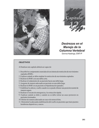 203
Destrezas en el
Manejo de la
Columna Vertebral
Donna Hastings, EMT-P
OBJETIVOS
Al finalizar este capítulo deberá ser capaz de:
1.Describirloscomponentesesencialesdeunsistemaderestriccióndemovimientos
espinales(RME).
2. Explicar cuándo se debe emplear la restricción de movimientos espinales.
3. Realizar la RME con una tabla corta.
4. Realizar el rodamiento de un paciente hacia una tabla larga.
5.Asegurar de manera adecuada un paciente en una tabla larga.
6. Realizar la RME en un paciente en bipedestación (parado).
7.Estabilizarlacabezaycuellocuandonosepuedeobtenerunaposiciónneutralde
manerasegura.
8. Realizar el rescate de emergencia y la extracción rápida.
9. Explicar cuándo se debe y cuándo no se debe retirar un casco protector en
pacienteslesionados.
10. Retirar de manera adecuada un casco de motociclista.
11. Demostrar la adecuada estabilización del cuello en pacientes que traen puestos
hombreras deportivas y cascos.
 