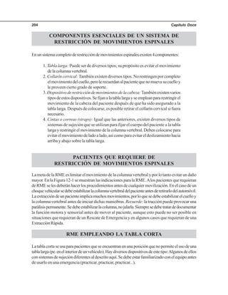 Capítulo Doce204
COMPONENTES ESENCIALES DE UN SISTEMA DE
RESTRICCIÓN DE MOVIMIENTOS ESPINALES
Enunsistemacompletoderestriccióndemovimientosespinalesexisten4componentes:
1. Tabla larga: Puede ser de diversos tipos; su propósito es evitar el movimiento
delacolumnavertebral.
2. Collarín cervical:También existen diversos tipos. No restringen por completo
elmovimientodelcuello,perolerecuerdanalpacientequenomuevasucuelloy
le proveen cierto grado de soporte.
3. Dispositivo de restricción de movimientos de la cabeza:También existen varios
tiposdeestosdispositivos.Sefijanalatablalargayseempleanpararestringirel
movimiento de la cabeza del paciente después de que ha sido asegurado a la
tabla larga. Después de colocarse, es posible retirar el collarín cervical si fuera
necesario.
4. Cintas o correas (straps): Igual que las anteriores, existen diversos tipos de
sistemas de sujeción que se utilizan para fijar el cuerpo del paciente a la tabla
larga y restringir el movimiento de la columna vertebral. Deben colocarse para
evitar el movimiento de lado a lado, así como para evitar el deslizamiento hacia
arriba y abajo sobre la tabla larga.
PACIENTES QUE REQUIERE DE
RESTRICCIÓN DE MOVIMIENTOS ESPINALES
La meta de la RME es limitar el movimiento de la columna vertebral y por lo tanto evitar un daño
mayor. En la Figura 12-1 se muestran las indicaciones para la RME.Alos pacientes que requieran
de RME se les deberán hacer los procedimientos antes de cualquier movilización. En el caso de un
choquevehicularsedebeestabilizarlacolumnavertebraldelpacienteantesderetirarlodelautomóvil.
Laextraccióndeunpacienteimplicamuchosmovimientos,porloquesedebeestabilizarelcuelloy
la columna vertebral antes de iniciar dichas maniobras. Recuerde: la tracción puede provocar una
parálisispermanente.Sedebeestabilizarlacolumna,nojalarla.Siempresedebetratardedocumentar
la función motora y sensorial antes de mover al paciente, aunque esto puede no ser posible en
situaciones que requieran de un Rescate de Emergencia y en algunos casos que requieran de una
ExtracciónRápida.
RME EMPLEANDO LA TABLA CORTA
La tabla corta se usa para pacientes que se encuentran en una posición que no permite el uso de una
tablalarga(pe.enelinteriordeunvehículo).Haydiversosdispositivosdeestetipo:Algunosdeellos
consistemasdesujecióndiferentesaldescritoaquí.Sedebeestarfamiliarizadoconelequipoantes
de usarlo en una emergencia (practicar, practicar, practicar...).
 