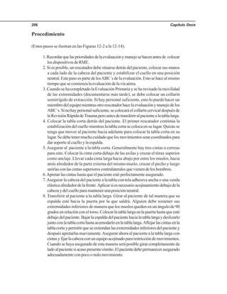 Capítulo Doce206
Procedimiento
(Estos pasos se ilustran en las Figuras 12-2 a la 12-14).
1.Recordarquelasprioridadesdelaevaluaciónymanejosehacenantesde colocar
losdispositivosdeRME.
2. Si es posible, un rescatador debe situarse detrás del paciente, colocar sus manos
a cada lado de la cabeza del paciente y estabilizar el cuello en una posición
neutral. Este paso es parte de losABC´s de la evaluación. Esto se hace al mismo
tiempo que se comienza la evaluación de la vía aérea.
3. Cuando se ha completado la Evaluación Primaria y se ha revisado la movilidad
de las extremidades (documentarse más tarde), se debe colocar un collarín
semirrígido de extracción. Si hay personal suficiente, esto lo puede hacer un
miembrodelequipomientrasotrorescatadorhacelaevaluaciónymanejodelos
ABC´s.Sinohaypersonalsuficiente,secolocaráelcollaríncervicaldespuésde
laRevisiónRápidadeTraumaperoantesdetransferiralpacientealatablalarga.
4. Colocar la tabla corta detrás del paciente. El primer rescatador continúa la
estabilización del cuello mientras la tabla corta se coloca en su lugar. Quizás se
tenga que mover al paciente hacia adelante para colocar la tabla corta en su
lugar.Sedebetenermuchocuidadoquelosmovimientosseancoordinadospara
dar soporte al cuello y la espalda.
5.Asegurar al paciente a la tabla corta. Generalmente hay tres cintas o correas
para esto. Colocar la cinta corta debajo de las axilas y cruzar el tórax superior
como anclaje. Llevar cada cinta larga hacia abajo por entre los muslos, hacia
atrás alrededor de la parte externa del mismo muslo, cruzar el pecho y luego
unirlas con las cintas superiores contralaterales que vienen de los hombros.
6.Apretar las cintas hasta que el paciente esté perfectamente asegurado.
7.Asegurar la cabeza del paciente a la tabla con tela adhesiva ancha o una venda
elásticaalrededordelafrente.Aplicarsiesnecesarioacojinamientodebajodela
cabeza y del cuello para mantener una posición neutral.
8. Transferir al paciente a la tabla larga. Girar al paciente de tal manera que su
espalda esté hacia la puerta por la que saldrá. Alguien debe sostener sus
extremidades inferiores de manera que los muslos queden en un ángulo de 90
grados en relación con el torso. Colocar la tabla larga en la puerta hasta que esté
debajodelpaciente.Bajarlaespaldadelpacientehacialatablalargaydeslizarlo
juntoconlatablacortahastaacomodarloenlatablalarga.Aflojarlascintasenla
tablacortaypermitirqueseextiendanlasextremidadesinferioresdelpacientey
después apretarlas nuevamente.Asegurar ahora al paciente a la tabla larga con
cintasyfijarlacabezaconunequipoacojinadopararestriccióndemovimientos.
Cuando se haya asegurado de esta manera será posible girar completamente de
ladoalpacientesiacasopresentavómito.Elpacientedebepermanecerasegurado
adecuadamenteconpocoonulomovimiento.
 
