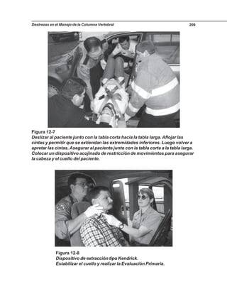 Destrezas en el Manejo de la Columna Vertebral 209
Figura 12-7
Deslizar al paciente junto con la tabla corta hacia la tabla larga. Aflojar las
cintas y permitir que se extiendan las extremidades inferiores. Luego volver a
apretar las cintas. Asegurar al paciente junto con la tabla corta a la tabla larga.
Colocar un dispositivo acojinado de restricción de movimientos para asegurar
la cabeza y el cuello del paciente.
Figura 12-8
Dispositivo de extracción tipo Kendrick.
Estabilizar el cuello y realizar la Evaluación Primaria.
 
