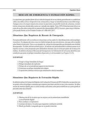 Capítulo Doce212
RESCATE DE EMERGENCIA Y EXTRACCIÓN RÁPIDA
Lospacientesquequedandentrodeunvehículodespuésdeunaccidentegeneralmenteseestabilizan
sobre una tabla corta (o dispositivo de extracción) y luego se transfieren hacia una tabla larga.
Aunque esta es la mejor manera de extraer un paciente con posible lesión de columna, existen
ciertas situaciones donde debe usarse un método más rápido. Nota: BTLS Internacional ofrece un
cursodeundíasobreextracciónenautomóvilesdenomidado«BTLSAccess»,paramayorinforma-
ción puede llamar en los Estados Unidos al 1-800-495-2857.
Situaciones Que Requieren de Rescate de Emergencia
Este procedimiento sólo se realiza en situaciones en las cuales la vida del paciente está en peligro
inmediato. En algunos de estos casos no habrá tiempo de usar otra técnica, sino que sólo se podrá
jalar (halar) al paciente. Esto es un ejemplo de «situación desesperada que demanda una medida
desesperada». Se debe utilizar un buen juicio.Al utilizar este procedimiento se deberá anotar en el
reporte escrito y estar preparado para defenderse durante una revisión por parte de la dirección
médica. Se deberá efectuar el Rescate de Emergencia si laValoración de la Escena identifica una
condición que pone en peligro inmediato al paciente y/o al rescatador (ver Figura 12-23).
EJEMPLOS
1. Fuego o riesgo inmediato de fuego
2.Peligroinmediatodeexplosión
3. Peligro de ser arrastrado por aguas en movimiento
4. Estructura en peligro inmediato de colapso
5.Exposicióncontinuaatóxicosqueamenazalavidadeinmediato
Situaciones Que Requieren de Extracción Rápida
SedeberárealizarlaExtracciónRápidasilaEvaluaciónPrimariadeBTLSidentificaunpacientecon
un grado crítico de peligro constante que requiere una intervención en uno a dos minutos. Se debe
actuar de manera rápida, pero se tiene tiempo suficiente como para estabilizar en cierto grado al
paciente antes de extraerlo.
EJEMPLOS
1. Obstrucción de la vía aérea que no mejora con levantamiento mandibular
o con el barrido digital
2. Paro cardiaco o respiratorio
3. Lesiones de tórax o vía aérea que requieren ventilación asistida
4. Shock profundo o sangrado que no se puede controlar
 