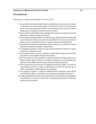 Destrezas en el Manejo de la Columna Vertebral 213
Procedimiento
(Estos pasos se ilustran en las Figuras 12-15 a la 12-22).
1. Si es posible, un rescatador debe situarse detrás del paciente, colocar sus manos
a cada lado de la cabeza del paciente y estabilizar el cuello en una posición
neutral. Este paso es parte de losABC´s de la evaluación. Esto se hace al mismo
tiempo que se comienza la evaluación de la vía aérea.
2. Hacer una Revisión Rápida, luego rápidamente colocar un collarín cervical. Se
debetenerelcollarínconsigoalcomienzo.
3.SilaEvaluaciónPrimariadeBTLSrevelaunadelassituacionesantesmencionadas
se procederá con la técnica de la Extracción Rápida. Esta técnica requiere al
menos cuatro y de preferencia cinco o seis personas para realizarla mejor.
4. Inmediatamente deslizar la tabla larga sobre el asiento y, si es posible, al menos
ligeramente debajo de los glúteos del paciente.
5. Un segundo rescatador se sitúa cerca de la puerta abierta del vehículo y toma el
controldelacolumnacervical.
6. El rescatador número 1 u otro rescatador se coloca del otro lado del asiento listo
paragirarlasextremidadesinferioresdelpaciente.
7. Otro rescatador se coloca también en la puerta abierta del lado del paciente.
Sujeta la parte superior del torso y trabaja en conjunto con el rescatador que
sujeta las extremidades inferiores para entre ambos girar al paciente.
8. Girar al paciente de manera que la espalda esté frente a la tabla. Levantar las
extremidades inferiores y bajar su espalda hacia la tabla. No permitir que el
cuello y la espalda se doblen durante esta maniobra.
9. Con trabajo en equipo, se desliza cuidadosamente al paciente sobre toda la
superficie de la tabla y se extienden con cuidado las extremidades inferiores.
10.Luegoinmediatamentesellevaalpacientelejosdelvehículo(hacialaambulancia
si es posible) y se inicia la reanimación. Se asegurará al paciente a la tabla tan
pronto como sea posible.
 