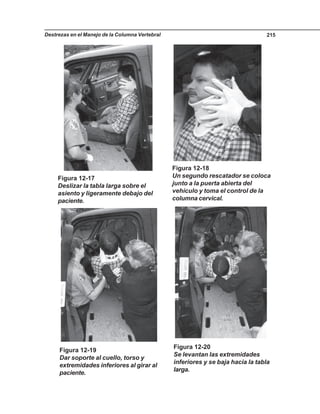 Destrezas en el Manejo de la Columna Vertebral 215
Figura 12-17
Deslizar la tabla larga sobre el
asiento y ligeramente debajo del
paciente.
Figura 12-18
Un segundo rescatador se coloca
junto a la puerta abierta del
vehículo y toma el control de la
columna cervical.
Figura 12-19
Dar soporte al cuello, torso y
extremidades inferiores al girar al
paciente.
Figura 12-20
Se levantan las extremidades
inferiores y se baja hacia la tabla
larga.
 