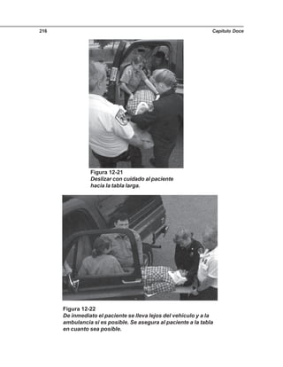 Capítulo Doce216
Figura 12-21
Deslizar con cuidado al paciente
hacia la tabla larga.
Figura 12-22
De inmediato el paciente se lleva lejos del vehículo y a la
ambulancia si es posible. Se asegura al paciente a la tabla
en cuanto sea posible.
 