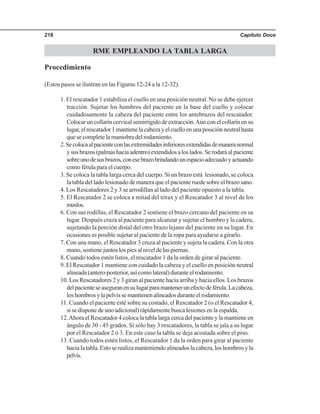 Capítulo Doce218
RME EMPLEANDO LA TABLA LARGA
Procedimiento
(Estos pasos se ilustran en las Figuras 12-24 a la 12-32).
1. El rescatador 1 estabiliza el cuello en una posición neutral. No se debe ejercer
tracción. Sujetar los hombros del paciente en la base del cuello y colocar
cuidadosamente la cabeza del paciente entre los antebrazos del rescatador.
Colocaruncollaríncervicalsemirrígidodeextracción.Aúnconelcollarínensu
lugar,elrescatador1mantienelacabezayelcuelloenunaposiciónneutralhasta
que se complete la maniobra del rodamiento.
2.Secolocaalpacienteconlasextremidadesinferioresextendidasdemaneranormal
ysusbrazos(palmashaciaadentro)extendidosaloslados.Serodaráalpaciente
sobreunodesusbrazos,conesebrazobrindandounespacioadecuadoyactuando
como férula para el cuerpo.
3. Se coloca la tabla larga cerca del cuerpo. Si un brazo está lesionado, se coloca
la tabla del lado lesionado de manera que el paciente ruede sobre el brazo sano.
4. Los Rescatadores 2 y 3 se arrodillan al lado del paciente opuesto a la tabla.
5. El Rescatador 2 se coloca a mitad del tórax y el Rescatador 3 al nivel de los
muslos.
6. Con sus rodillas, el Rescatador 2 sostiene el brazo cercano del paciente en su
lugar. Después cruza al paciente para alcanzar y sujetar el hombro y la cadera,
sujetando la porción distal del otro brazo lejano del paciente en su lugar. En
ocasiones es posible sujetar al paciente de la ropa para ayudarse a girarlo.
7. Con una mano, el Rescatador 3 cruza al paciente y sujeta la cadera. Con la otra
mano, sostiene juntos los pies al nivel de las piernas.
8. Cuando todos estén listos, el rescatador 1 da la orden de girar al paciente.
9. El Rescatador 1 mantiene con cuidado la cabeza y el cuello en posición neutral
alineada (antero-posterior, así como lateral) durante el rodamiento.
10. Los Rescatadores 2 y 3 giran al paciente hacia arriba y hacia ellos. Los brazos
delpacienteseaseguranensulugarparamantenerunefectodeférula.Lacabeza,
loshombrosylapelvissemantienenalineadosduranteelrodamiento.
11. Cuando el paciente esté sobre su costado, el Rescatador 2 (o el Rescatador 4,
si se dispone de uno adicional) rápidamente busca lesiones en la espalda.
12.Ahora el Rescatador 4 coloca la tabla larga cerca del paciente y la mantiene en
ángulo de 30 - 45 grados. Si sólo hay 3 rescatadores, la tabla se jala a su lugar
por el Rescatador 2 ó 3. En este caso la tabla se deja acostada sobre el piso.
13. Cuando todos estén listos, el Rescatador 1 da la orden para girar al paciente
hacialatabla.Estoserealizamanteniendoalineadoslacabeza,loshombrosyla
pelvis.
 