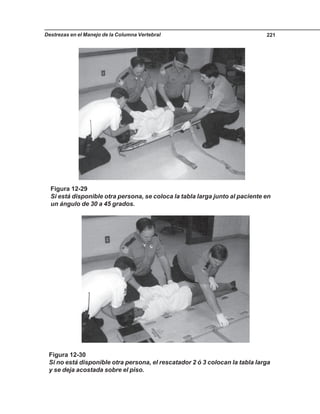 Destrezas en el Manejo de la Columna Vertebral 221
Figura 12-30
Si no está disponible otra persona, el rescatador 2 ó 3 colocan la tabla larga
y se deja acostada sobre el piso.
Figura 12-29
Si está disponible otra persona, se coloca la tabla larga junto al paciente en
un ángulo de 30 a 45 grados.
 
