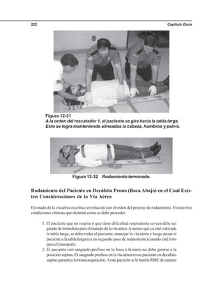 Capítulo Doce222
Figura 12-31
A la orden del rescatador 1, el paciente se gira hacia la tabla larga.
Esto se logra manteniendo alineadas la cabeza, hombros y pelvis.
Figura 12-32 Rodamiento terminado.
Rodamiento del Paciente en Decúbito Prono (Boca Abajo) en el Cual Exis-
ten Consideraciones de la Vía Aérea
El estado de la vía aérea es crítico en relación con el orden del proceso de rodamiento. Existen tres
condiciones clínicas que dictarán cómo se debe proceder.
1. El paciente que no respira o que tiene dificultad respiratoria severa debe ser
giradodeinmediatoparaelmanejodelavíaaérea.Amenosqueyaestécolocada
la tabla larga, se debe rodar al paciente, manejar la vía aérea y luego pasar al
paciente a la tabla larga (en un segundo paso de rodamiento) cuando esté listo
para el transporte.
2. El paciente con sangrado profuso en la boca o la nariz no debe girarse a la
posición supina. El sangrado profuso en la vía aérea en un paciente en decúbito
supinogarantizalabroncoaspiración.AestepacienteseleharálaRMEdemanera
 