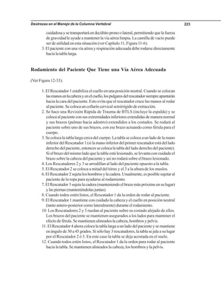 Destrezas en el Manejo de la Columna Vertebral 223
cuidadosaysetransportaráendecúbitopronoolateral,permitiendoquelafuerza
de gravedad le ayude a mantener la vía aérea limpia. La camilla de vacío puede
ser de utilidad en esta situación (ver Capítulo 11, Figura 11-6).
3. El paciente con una vía aérea y respiración adecuada debe rodarse directamente
hacialatablalarga.
Rodamiento del Paciente Que Tiene una Vía Aérea Adecuada
(Ver Figura 12-33).
1. El Rescatador 1 estabiliza el cuello en una posición neutral. Cuando se colocan
lasmanosenlacabezayenelcuello,lospulgaresdelrescatadorsiempreapuntarán
hacia la cara del paciente. Esto evita que el rescatador cruce las manos al rodar
alpaciente.Secolocauncollaríncervicalsemirrígidodeextracción.
2. Se hace una Revisión Rápida de Trauma de BTLS (incluye la espalda) y se
colocaalpacienteconsusextremidadesinferioresextendidasdemaneranormal
y sus brazos (palmas hacia adentro) extendidos a los costados. Se rodará al
paciente sobre uno de sus brazos, con ese brazo actuando como férula para el
cuerpo.
3. Se coloca la tabla larga cerca del cuerpo. La tabla se coloca a un lado de la mano
inferior del Rescatador 1 (si la mano inferior del primer rescatador está del lado
derecho del paciente, entonces se coloca la tabla del lado derecho del paciente).
Si el brazo del mismo lado que la tabla está lesionado, se levanta con cuidado el
brazo sobre la cabeza del paciente y así no rodará sobre el brazo lesionado.
4. Los Rescatadores 2 y 3 se arrodillan al lado del paciente opuesto a la tabla.
5. El Rescatador 2 se coloca a mitad del tórax y el 3 a la altura de los muslos.
6.ElRescatador2sujetaloshombrosylacadera.Usualmente,esposiblesujetaral
paciente de la ropa para ayudarse al rodamiento.
7.ElRescatador3sujetalacadera(manteniendoelbrazomáspróximoensulugar)
ylaspiernas(manteniéndolasjuntas).
8. Cuando todos estén listos, el Rescatador 1 da la orden de rodar al paciente.
9. El Rescatador 1 mantiene con cuidado la cabeza y el cuello en posición neutral
(tanto antero-posterior como lateralmente) durante el rodamiento.
10. Los Rescatadores 2 y 3 ruedan al paciente sobre su costado alejado de ellos.
Los brazos del paciente se mantienen asegurados a los lados para mantener el
efecto de férula. Se mantienen alineados la cabeza, hombros y pelvis.
11. El Rescatador 4 ahora coloca la tabla larga a un lado del paciente y se mantiene
enángulode30a45grados.Sisólohay3rescatadores,latablasejalaasulugar
por el Rescatador 2 ó 3. En este caso la tabla se deja acostada en el suelo.
12. Cuando todos estén listos, el Rescatador 1 da la orden para rodar al paciente
hacia la tabla. Se mantienen alineados la cabeza, los hombros y la pelvis.
 