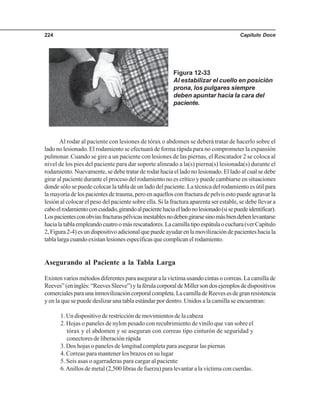 Capítulo Doce224
Al rodar al paciente con lesiones de tórax o abdomen se deberá tratar de hacerlo sobre el
lado no lesionado. El rodamiento se efectuará de forma rápida para no comprometer la expansión
pulmonar. Cuando se gire a un paciente con lesiones de las piernas, el Rescatador 2 se coloca al
nivel de los pies del paciente para dar soporte alineado a la(s) pierna(s) lesionada(s) durante el
rodamiento. Nuevamente, se debe tratar de rodar hacia el lado no lesionado. El lado al cual se debe
girar al paciente durante el proceso del rodamiento no es crítico y puede cambiarse en situaciones
donde sólo se puede colocar la tabla de un lado del paciente. La técnica del rodamiento es útil para
la mayoría de los pacientes de trauma, pero en aquellos con fractura de pelvis esto puede agravar la
lesión al colocar el peso del paciente sobre ella. Si la fractura aparenta ser estable, se debe llevar a
caboelrodamientoconcuidado,girandoalpacientehaciaelladonolesionado(sisepuedeidentificar).
Lospacientesconobviasfracturaspélvicasinestablesnodebengirarsesinomásbiendebenlevantarse
hacialatablaempleandocuatroomásrescatadores.Lacamillatipoespátulaocuchara(verCapítulo
2,Figura2-4)esundispositivoadicionalquepuedeayudarenlamovilizacióndepacienteshaciala
tablalargacuandoexistanlesionesespecíficasquecomplicanelrodamiento.
Asegurando al Paciente a la Tabla Larga
Existen varios métodos diferentes para asegurar a la víctima usando cintas o correas. La camilla de
Reeves”(eninglés:“ReevesSleeve”)ylaférulacorporaldeMillersondosejemplosdedispositivos
comercialesparaunainmovilizacióncorporalcompleta.LacamilladeReevesesdegranresistencia
y en la que se puede deslizar una tabla estándar por dentro. Unidos a la camilla se encuentran:
1. Un dispositivo de restricción de movimientos de la cabeza
2. Hojas o paneles de nylon pesado con recubrimiento de vinilo que van sobre el
tórax y el abdomen y se aseguran con correas tipo cinturón de seguridad y
conectores de liberación rápida
3. Dos hojas o paneles de longitud completa para asegurar las piernas
4. Correas para mantener los brazos en su lugar
5. Seis asas o agarraderas para cargar al paciente
6.Anillos de metal (2,500 libras de fuerza) para levantar a la víctima con cuerdas.
Figura 12-33
Al estabilizar el cuello en posición
prona, los pulgares siempre
deben apuntar hacia la cara del
paciente.
 