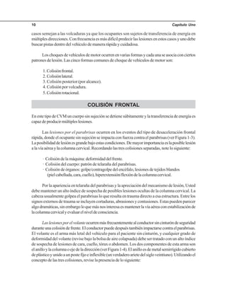 Capítulo Uno10
casos semejan a las volcaduras ya que los ocupantes son sujetos de transferencia de energía en
múltiples direcciones. Con frecuencia es más difícil predecir las lesiones en estos casos y uno debe
buscar pistas dentro del vehículo de manera rápida y cuidadosa.
Loschoquesdevehículosdemotorocurrenenvariasformasycadaunaseasociaconciertos
patrones de lesión. Las cinco formas comunes de choque de vehículos de motor son:
1.Colisiónfrontal.
2.Colisiónlateral.
3. Colisión posterior (por alcance).
4. Colisión por volcadura.
5.Colisiónrotacional.
COLISIÓN FRONTAL
En este tipo de CVM un cuerpo sin sujeción se detiene súbitamente y la transferencia de energía es
capazdeproducirmúltipleslesiones.
Las lesiones por el parabrisas ocurren en los eventos del tipo de desaceleración frontal
rápida, donde el ocupante sin sujeción se impacta con fuerza contra el parabrisas (ver Figura 1-3).
Laposibilidaddelesiónesgrandebajoestascondiciones.Demayorimportanciaeslaposiblelesión
a la vía aérea y la columna cervical. Recordando las tres colisiones separadas, note lo siguiente:
· Colisióndelamáquina:deformidaddelfrente.
· Colisión del cuerpo: patrón de telaraña del parabrisas.
· Colisión de órganos: golpe/contragolpe del encéfalo, lesiones de tejidos blandos
(pielcabelluda,cara,cuello),hiperextensión/flexióndelacolumnacervical.
Por la apariencia en telaraña del parabrisas y la apreciación del mecanismo de lesión, Usted
debe mantener un alto índice de sospecha de posibles lesiones ocultas de la columna cervical. La
cabeza usualmente golpea el parabrisas lo que resulta en trauma directo a esa estructura. Entre los
signos externos de trauma se incluyen cortaduras, abrasiones y contusiones. Estas pueden parecer
algodramáticas,sinembargoloquemásnosinteresaesmantenerlavíaaéreaconestabilizaciónde
lacolumnacervicalyevaluarelniveldeconsciencia.
Laslesionesporelvolanteocurrenmásfrecuentementealconductorsincinturóndeseguridad
duranteunacolisióndefrente.Elconductorpuededespuéstambiénimpactarsecontraelparabrisas.
El volante es el arma más letal del vehículo para el paciente sin cinturón, y cualquier grado de
deformidad del volante (revise bajo la bolsa de aire colapsada) debe ser tratado con un alto índice
de sospecha de lesiones de cara, cuello, tórax o abdomen. Los dos componentes de esta arma son
elanilloylacolumnaoejedeladirección(verFigura1-4).Elanilloesdemetalsemirrígidocubierto
deplásticoyunidoaunpostefijoeinflexible(unverdaderoarietedelsigloveintiuno).Utilizandoel
concepto de las tres colisiones, revise la presencia de lo siguiente:
 
