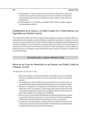 Capítulo Doce226
4. El Rescatador 3 coloca acojinamiento detrás de la cabeza del paciente para
mantener una posición neutral y asegura una sábana enrollada o un dispositivo
comercial de restricción de movimientos de cabeza usando vendas elásticas o
cintaadhesiva.
5. Los Rescatadores 2 y 3 inclinan con cuidado la tabla sobre la camilla y aseguran
lasextremidadesinferiores.
Estabilización de la Cabeza y el Cuello Cuando No se Puede Obtener con
Seguridad una Posición Neutral
Si se mantiene la cabeza o el cuello en una posición angulada y el paciente se queja de dolor con
cualquierintentodecorregirlo,sedebeestabilizarenlaposiciónencontrada.Lomismoesciertoen
elpacienteinconscientequetieneelcuelloinclinadodeladoynosepuedeacomodarfácilmentecon
un intento cuidadoso. En esta situación no se puede utilizar un collarín cervical o un dispositivo
comercial de restricción de movimientos de la cabeza. Se debe usar apósitos, rollos de sábanas o
rollos de manta y con cuidado colocar cinta adhesiva para mantener la cabeza y el cuello en la
posiciónencontrada.
MANEJO DEL CASCO PROTECTOR
Retiro de un Casco de Motocicleta en un Paciente con Posible Lesión de
Columna Cervical
Ver las Figuras 12-35a a la 12-35g.
1. Ubicarse por arriba o por detrás del paciente, colocando sus manos a cada lado
del casco y estabilizar la cabeza y el cuello sosteniendo el casco y el cuello del
paciente.
2. Un compañero se coloca al lado del paciente y retira la correa del mentón. La
correadelmentónusualmentepuederetirarsefácilmentesinnecesidaddecortarla.
3. Entonces el compañero se encarga de la estabilización colocando una mano
debajo del cuello y el occipucio, y la otra mano sobre la parte anterior del cuello
conelpulgarempujandounángulodelamandíbula,mientraseldedoíndiceyel
dedo medio empujan el otro ángulo de la mandíbula.
4.Ahora se retira el casco jalando lateralmente de cada lado para liberar las orejas
y luego hacia arriba para retirarlo. Los cascos de protección facial completa se
inclinanhaciaatrásparaliberarlanariz(inclinarelcasco,nolacabeza).
5. Si el paciente usa lentes (gafas), se deben retirar por la abertura visual antes de
retirar el casco de protección facial completa. El compañero sigue manteniendo
laestabilizacióndelcuelloduranteelprocedimiento.
 