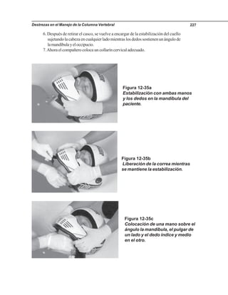 Destrezas en el Manejo de la Columna Vertebral 227
6. Después de retirar el casco, se vuelve a encargar de la estabilización del cuello
sujetandolacabezaencualquierladomientraslosdedossostienenunángulode
lamandíbulayeloccipucio.
7.Ahora el compañero coloca un collarín cervical adecuado.
Figura 12-35a
Estabilización con ambas manos
y los dedos en la mandíbula del
paciente.
Figura 12-35b
Liberación de la correa mientras
se mantiene la estabilización.
Figura 12-35c
Colocación de una mano sobre el
ángulo la mandíbula, el pulgar de
un lado y el dedo índice y medio
en el otro.
 