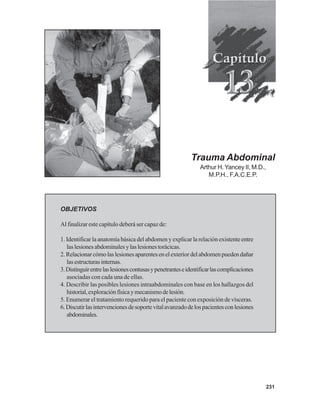 231
Trauma Abdominal
Arthur H. Yancey II, M.D.,
M.P.H., F.A.C.E.P.
OBJETIVOS
Al finalizar este capítulo deberá ser capaz de:
1. Identificar la anatomía básica del abdomen y explicar la relación existente entre
laslesionesabdominalesylaslesionestorácicas.
2.Relacionarcómolaslesionesaparentesenelexteriordelabdomenpuedendañar
lasestructurasinternas.
3.Distinguirentrelaslesionescontusasypenetranteseidentificarlascomplicaciones
asociadas con cada una de ellas.
4. Describir las posibles lesiones intraabdominales con base en los hallazgos del
historial,exploraciónfísicaymecanismodelesión.
5. Enumerar el tratamiento requerido para el paciente con exposición de vísceras.
6.Discutirlasintervencionesdesoportevitalavanzadodelospacientesconlesiones
abdominales.
 