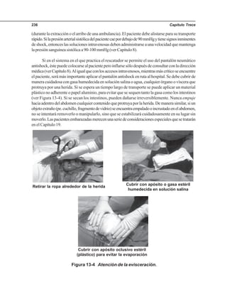 Capítulo Trece236
(durante la extracción o el arribo de una ambulancia). El paciente debe alistarse para su transporte
rápido.Silapresiónarterialsistólicadelpacientecaepordebajode90mmHgytienesignosinminentes
de shock, entonces las soluciones intravenosas deben administrarse a una velocidad que mantenga
la presión sanguínea sistólica a 90-100 mmHg (ver Capítulo 8).
Si en el sistema en el que practica el rescatador se permite el uso del pantalón neumático
antishock, éste puede colocarse al paciente pero inflarse sólo después de consultar con la dirección
médica(verCapítulo8).Aligualqueconlosaccesosintravenosos,mientrasmáscríticoseencuentre
el paciente, será más importante aplicar el pantalón antishock en ruta al hospital. Se debe cubrir de
manera cuidadosa con gasa humedecida en solución salina o agua, cualquier órgano o víscera que
protruya por una herida. Si se espera un tiempo largo de transporte se puede aplicar un material
plástico no adherente o papel aluminio, para evitar que se sequen tanto la gasa como los intestinos
(ver Figura 13-4). Si se secan los intestinos, pueden dañarse irreversiblemente. Nunca empuje
haciaadentrodelabdomencualquiercontenidoqueprotruyaporlaherida.Demanerasimilar,siun
objetoextraño(pe.cuchillo,fragmentodevidrio)seencuentraempaladooincrustadoenelabdomen,
no se intentará removerlo o manipularlo, sino que se estabilizará cuidadosamente en su lugar sin
moverlo.Laspacientesembarazadasmerecenunaseriedeconsideracionesespecialesquesetratarán
en el Capítulo 19.
Figura 13-4 Atención de la evisceración.
Retirar la ropa alrededor de la herida
Cubrir con apósito o gasa estéril
humedecida en solución salina
Cubrir con apósito oclusivo estéril
(plástico) para evitar la evaporación
 
