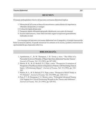 Trauma Abdominal 237
RESUMEN
Elmanejoprehospitalarioefectivodelpacientecontraumaabdominalimplica:
1.Valoración de la Escena en busca de mecanismos o antecedentes de importancia
obtenidos del paciente y/o testigos
2.Evaluaciónrápidadelpaciente
3.Transporte rápido al hospital apropiado (idealmente a un centro de trauma)
4.Accesos intravenosos y otras intervenciones según se requieran (generalmente
realizadasenruta)
Los enemigos del paciente con trauma abdominal son el sangrado y el tiempo transcurrido
hasta la atención óptima. Si puede minimizar los retrasos en la escena, ayudará a maximizar la
oportunidad de que el paciente sobreviva.
BIBLIOGRAFÍA
1. Aprahamian, C., B. M. Thompson, J. B. Towne y otros. “The Effect of a
ParamedicSystemonMortalityofMajorOpenIntra-abdominalVascularTrauma”.
Journal of Trauma, Vol. 23 (1983), pp. 687-690.
2. Martin, R. R., W. H. Bickell, P. E. Pepe y otros. “Prospective Evaluation of
PreoperativeFluidResuscitationinHypotensivePatientswithPenetratingTruncal
Injury: A Preliminary Report”. Journal of Trauma, Vol. 33 (1992), pp. 354-
362.
3. Mattox, K. L., W. H. Bickell, P. E. Pepe y otros. “Prospective MAST Study in
911 Patients”. Journal of Trauma, Vol. 29 (1989), pp. 1104-1112.
4. Pons, P.T., B. Honigman, C. E. Moore y otros. “PrehospitalAdvancedTrauma
Life Support for Critical Penetrating Wounds to the Thorax andAbdomen”.
Journal of Trauma, Vol. 25 (1985), pp. 828-832.
 