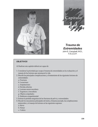 239
Trauma de
Extremidades
John E. Campbell, M.D.,
F.A.C.E.P.
OBJETIVOS
Al finalizar este capítulo deberá ser capaz de:
1. Considerar la prioridad que ocupa el trauma de extremidades en la evaluación y el
manejo de las lesiones que amenacen la vida.
2.Discutirlasprincipalescomplicacionesyeltratamientodelassiguienteslesionesde
extremidades:
a. Fracturas
b.Luxaciones
c.Amputaciones
d. Heridas abiertas
e.Lesionesneurovasculares
f. Esguinces y torceduras
g. Objetos empalados
h.Síndromecompartimental
3. Estimar la pérdida sanguínea de las fracturas de pelvis y extremidades.
4.Discutirlosmecanismosprincipalesdelesión,eltraumaasociado,lascomplicaciones
potencialesyelmanejodelesionesenlassiguientesregiones:
a.Pelvis
b. Fémur
c. Cadera
 